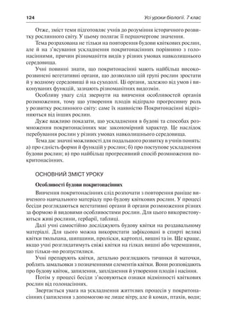 124	 Усі уроки біології. 7 клас
Отже, зміст теми підготовляє учнів до розуміння історичного розви-
тку рослинного світу. У цьому полягає її першочергове значення.
Тема розрахована не тільки на повторення будови квіткових рослин,
але й на з’ясування ускладнення покритонасінних порівняно з голо-
насінними, причин різноманіття видів у різних умовах навколишнього
середовища.
Учні повинні знати, що покритонасінні мають найбільш високо-
розвинені вегетативні органи, що дозволило цій групі рослин зростати
й у водному середовищі й на суходолі. Ці органи, залежно від умов і ви-
конуваних функцій, зазнають різноманітних видозмін.
Особливу увагу слід звернути на вивчення особливостей органів
розмноження, тому що утворення плодів відіграло прогресивну роль
у розвитку рослинного світу: саме їх наявністю Покритонасінні відріз-
няються від інших рослин.
Дуже важливо показати, що ускладнення в будові та способах роз-
множення покритонасінних має закономірний характер. Це наслідок
перебування рослин у різних умовах навколишнього середовища.
Тема дає значні можливості для подальшого розвитку в учнів понять:
а) про єдність форми й функцій у рослин; б) про поступове ускладнення
будови рослин; в) про найбільш прогресивний спосіб розмноження по-
критонасінних.
Основний зміст уроку
Особливості будови покритонасінних
Вивчення покритонасінних слід розпочати з повторення раніше ви-
вченого навчального матеріалу про будову квіткових рослин. У процесі
бесіди розглядаються вегетативні органи й органи розмноження різних
за формою й видовими особливостями рослин. Для цього використову-
ються живі рослини, гербарії, таблиці.
Далі учні самостійно досліджують будову квітки на роздавальному
матеріалі. Для цього можна використати зафіксовані в спирті великі
квітки тюльпана, шипшини, проліски, картоплі, вишні та ін. Ще краще,
якщо учні розглядатимуть свіжі квітки на гілках вишні або черемшини,
що тільки-но розпустилися.
Учні препарують квітки, детально розглядають тичинки й маточки,
роблять замальовки з позначеннями елементів квітки. Вони розповідають
про будову квіток, запилення, запліднення й утворення плодів і насіння.
Потім у процесі бесіди з’ясовуються ознаки відмінності квіткових
рослин від голонасінних.
Звертається увага на ускладнення життєвих процесів у покритона-
сінних (запилення з допомогою не лише вітру, але й комах, птахів, води;
 