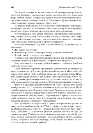 146	 Усі уроки біології. 7 клас
Потім учні одержують частину вирощеної культури мукора й пені-
цилу, розглядають їх неозброєним оком і з допомогою лупи виявляють
добре помітні голівки (спорангії) у мукора, а також дрібні китиці на кін-
цях деяких ниток грибниці пеніцилу. Порівнюють будову мукора й пе-
ніцилу, використовуючи рисунок у підручнику.
На другому етапі роботи вчитель пропонує приготувати мікропрепа-
рат мукора, для чого необхідно використати невелику частину грибниці
з молодим спорангієм і розглянути препарат під мікроскопом.
З’ясовується, що нечлениста грибниця мукора являє собою одну ве-
лику, значно розгалужену багатоядерну клітину, яка не має хроматофо-
ра; від неї піднімають «ніжки», що закінчуються кулястими голівками.
Біля голівок, що лопнули, видно дрібні кулясті спори.
Учням пропонується подумати й підготуватися до відповідей на такі
запитання:
	 Яку будову має мукор?
	 Чому мукор оселяється на органічних рештках організмів?
	 В який спосіб розмножується мукор?
У процесі бесіди висловлюються припущення про живлення мукора
готовими органічними речовинами (гетеротрофне живлення).
Учні замальовують частину грибниці мукора з голівками й роблять
необхідні позначення.
Після завершення роботи проводиться узагальнення за наведеними
вище запитаннями, робляться приблизно такі висновки: «Біла цвіль, або
мукор, являє собою гриб, грибниця якого має нечленисту будову. Це ве-
лика багатоядерна клітина. У цій клітині немає хроматофора. Отже, му-
кор не утворює органічних речовин з вуглекислого газу й води, а живить-
ся готовими органічними речовинами. Мукор розмножується спорами».
Вивчення дріжджів доцільно розпочати з того, про що учні мають
деякі уявлення, — з їх значення в практичній діяльності людини. Потім
потрібно пояснити особливості зовнішньої будови дріжджових клітин,
що нагадують бактерії, відсутність звичайного міцелію, особливий спо-
сіб розмноження (брунькування), перетворення в процесі життєдіяль-
ності дріжджів цукру на спирт і вуглекислий газ, величезне практичне
значення дріжджів у народному господарстві.
Учні проводять спостереження за процесом шумування дріжджами
цукру: в одній пробірці міститься 5%-й розчин цукру й невелика грудоч-
ка дріжджів (дослід), у другій — дріжджі розташовуються у воді (конт-
роль). Пробірки із зазначеним умістом підготовляються за одну-дві
години до уроку. Учні відзначають помутніння рідини в дослідній про-
бірці, а також виділення бульбашок і появу спиртового запаху. Запалена
скіпка, занурена в дослідну пробірку, гасне. Нічого подібного не спо-
стерігається в контрольній пробірці.
 