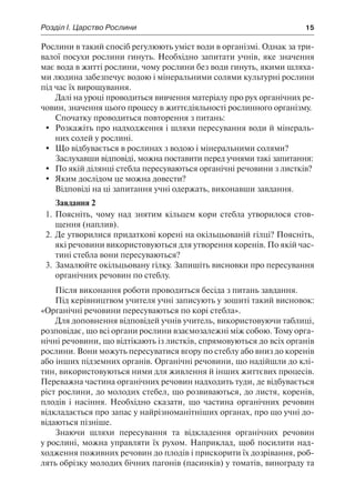 Розділ І. Царство Рослини	 15
Рослини в такий спосіб регулюють уміст води в організмі. Однак за три-
валої посухи рослини гинуть. Необхідно запитати учнів, яке значення
має вода в житті рослини, чому рослини без води гинуть, якими шляха-
ми людина забезпечує водою і мінеральними солями культурні рослини
під час їх вирощування.
Далі на уроці проводиться вивчення матеріалу про рух органічних ре-
човин, значення цього процесу в життєдіяльності рослинного організму.
Спочатку проводиться повторення з питань:
	 Розкажіть про надходження і шляхи пересування води й мінераль-
них солей у рослині.
	 Що відбувається в рослинах з водою і мінеральними солями?
Заслухавши відповіді, можна поставити перед учнями такі запитання:
	 По якій ділянці стебла пересуваються органічні речовини з листків?
	 Яким дослідом це можна довести?
Відповіді на ці запитання учні одержать, виконавши завдання.
Завдання 2
1.	Поясніть, чому над знятим кільцем кори стебла утворилося стов-
щення (наплив).
2.	Де утворилися придаткові корені на окільцьованій гілці? Поясніть,
які речовини використовуються для утворення коренів. По якій час-
тині стебла вони пересуваються?
3.	Замалюйте окільцьовану гілку. Запишіть висновки про пересування
органічних речовин по стеблу.
Після виконання роботи проводиться бесіда з питань завдання.
Під керівництвом учителя учні записують у зошиті такий висновок:
«Органічні речовини пересуваються по корі стебла».
Для доповнення відповідей учнів учитель, використовуючи таблиці,
розповідає, що всі органи рослини взаємозалежні між собою. Тому орга-
нічні речовини, що відтікають із листків, спрямовуються до всіх органів
рослини. Вони можуть пересуватися вгору по стеблу або вниз до коренів
або інших підземних органів. Органічні речовини, що надійшли до клі-
тин, використовуються ними для живлення й інших життєвих процесів.
Переважна частина органічних речовин надходить туди, де відбувається
ріст рослини, до молодих стебел, що розвиваються, до листя, коренів,
плодів і насіння. Необхідно сказати, що частина органічних речовин
відкладається про запас у найрізноманітніших органах, про що учні до-
відаються пізніше.
Знаючи шляхи пересування та відкладення органічних речовин
у рослині, можна управляти їх рухом. Наприклад, щоб посилити над-
ходження поживних речовин до плодів і прискорити їх дозрівання, роб-
лять обрізку молодих бічних пагонів (пасинків) у томатів, винограду та
 