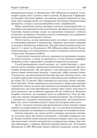 Розділ V. Бактерії	 153
бактеріальної плівки; за збільшення в 500–600 разів на чорному тлі ре-
льєфно видно світлі клітини сінної палички; б) фіксація й фарбуван-
ня бактерій. Останній прийом, що вимагає великої старанності й часу,
може бути використаний для попередньої підготовки мікроскопічних
препаратів, а також у позакласній роботі учнів з мікробіології.
Перед вивченням учнями препарату (шляхом демонстрації або са-
мостійних спостережень) учитель розповідає про форму сінної палички,
її розміри, будову клітини, указує на середовище існування і стійкість
до високих температур. Розповідь учителя супроводжується крейдовим
малюнком або демонстрацією таблиці.
Потім учитель, ще раз звернувши увагу на плівку із сінних паличок
та пояснивши причини її виникнення, пропонує розглянути препарат
за великого збільшення мікроскопа. Бактерії сінної палички досить ве-
ликі (1,5–3 мкм) і за збільшення в 500–600 разів добре помітні. Розгля-
нувши препарат, учні замальовують у зошиті ланцюжки сінної палички,
а також одну збільшену особину.
У наступному поясненні вчитель, указавши на середовище існуван-
ня сінної палички, а також на відсутність у її тілі (клітині) хлорофілу,
знайомить учнів з характером і способом її живлення й дихання.
Спосіб розмноження сінної палички, як і інших бактерій, з допо-
могою поділу потребує правильного біологічного пояснення. Це веге-
тативне розмноження. Так цей процес і слід трактувати в школі, збли-
жуючи новий навчальний матеріал з вивченим, добре відомим учням.
З’ясовується, що розмножуються бактерії простим поділом клітин і що
за сприятливих умов навколишнього середовища поділ відбувається че-
рез кожні 20–25 хвилин. Цим пояснюється настільки значна пошире-
ність бактерій. Учням пропонується розглянути в підручнику рисунок
і прочитати підпис до нього про швидкість розмноження бактерій. По-
відомляється, що одна бактеріальна клітина через десять днів могла б
дати потомство, що за обсягом дорівнює об’єму земній кулі. Водночас
потрібно пояснити, що насправді цього не відбувається, тому що бак-
терії дуже швидко використовують поживні речовини, що оточують їх,
і отруюються власними виділеннями (продуктами життєдіяльності).
Крім того, вони в масовій кількості гинуть від несприятливих умов.
Після з’ясування питання про розмноження сінної палички можна
перейти до спороутворення в бактерій, що є не способом розмноження,
а пристосуванням до виживання за несприятливих до поширення умов.
Учитель пояснює, що, якщо настій із сінними паличками постави-
ти в холодне місце або почати висушувати, у бактерій утворяться спо-
ри. Кожна особина сінної палички (клітина) утворює лише одну спору;
при цьому вміст клітини ущільнюється та вкривається новою, дуже міц-
ною оболонкою, а первісна оболонка бактерії руйнується. За великого
збільшення (у 800–900 разів) можна побачити всередині клітин сінної
 