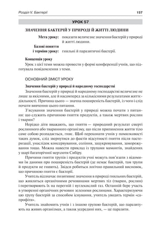 Розділ V. Бактерії	 157
Урок 57
Значення бактерій у природі й житті людини
	 Мета уроку:	 показативеличезнезначеннябактерійуприроді
й житті людини.
	 Базові поняття
	 і терміни уроку:	 гнильні й паразитичні бактерії.
Концепція уроку
Урок з цієї теми можна провести у формі конференції учнів, що під-
готувала повідомлення з теми.
Основний зміст уроку
Значення бактерій у природі й народному господарстві
Значення бактерій у природі й народному господарстві величезне не
лише за якісними, але й насамперед за кількісними результатами життє-
діяльності. Причина цього — значна поширеність бактерій, із чого і слід
почати вивчення цього питання.
З’ясування значення бактерій у природі можна почати з питан-
ня: що служить причиною гниття продуктів, а також мертвих рослин
і тварин?
Нерідко діти вважають, що гниття — природний результат смерті
рослинного або тваринного організму, що після припинення життя тіло
саме собою розпадається, гниє. Щоб переконати учнів у помилковості
таких думок, слід звернутися до фактів відсутності гниття після пасте-
ризації, унаслідок консервування, соління, зацукровування, заморожу-
вання тощо. Можна навести приклад із трупами мамонтів, знайдених
у шарі багаторічної мерзлоти Сибіру.
Причини гниття трупів і продуктів учні можуть пов’язати з відоми-
ми їм даними про поширеність бактерій (де немає бактерій, там трупи
й продукти не гниють). Звідси робиться логічно правильний висновок,
що причиною гниття є бактерії.
Учитель відзначає позитивне значення в природі гнильних бактерій,
що живляться органічними речовинами мертвих тіл (тварин, рослин)
і перетворюють їх на перегній і вуглекислий газ. Останній бере участь
в утворенні органічних речовин зеленими рослинами. Характеризуючи
цю групу бактерій за способом існування, учитель уводить термін «са-
профіти».
Учитель знайомить учнів і з іншою групою бактерій, що паразиту-
ють на живих організмах, а також усередині них, — це паразити.
 