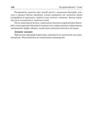 158	 Усі уроки біології. 7 клас
Розвиваючи поняття про спосіб життя і живлення бактерій, учи-
тель у процесі бесіди пропонує учням порівняти дві зазначені групи
(сапрофіти й паразити), знайти в них спільне і відмітне. Бесіда завер-
шується складанням у зошитах схеми.
Після невеликого вступу і пояснення вчителем корисної ролі бакте-
рій у господарській діяльності людини учні, користуючись підручником,
заповнюють графи таблиці, назви яких написані вчителем на дошці.
Домашнє завдання
Прочитати параграф підручника, відповісти на запитання для само-
контролю. Підготуватися до тематичного оцінювання.
 