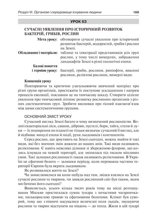 Розділ VI. Організм і середовище існування людини	 169
Урок 63
Сучасні уявлення про історичний розвиток 
бактерій, грибів, рослин
	 Мета уроку:	 обговорити сучасні уявлення про історичний
розвиток бактерій, водоростей, грибів і рослин
на Землі.
Обладнання і матеріали:	 таблиці та ілюстрації представників усіх груп
рослин, у тому числі вимерлих, зображення
ландшафтів Землі в різні геологічні епохи.
	 Базові поняття
	 і терміни уроку:	 бактерії, гриби, рослини, риніофіти, викопні
рослини, реліктові рослини, вимерлі види.
Концепція уроку
Повторюючи та критично узагальнюючи вивчений матеріал про
різні групи організмів, простежити їх поступове ускладнення і напрям
процесів еволюції, поклавши це на тимчасову шкалу. Створити цілісне
уявлення про тимчасовий літопис розвитку рослинних організмів з різ-
них систематичних груп. Зробити висновки про тісний взаємозв’язок
між цими систематичними групами.
Основний зміст уроку
Сучасний вигляд Землі багато в чому визначений рослинністю. Во-
логі екваторіальні ліси, савани, діброви, пустелі, бори, тайга, степи й лу-
ки — їх поширення по планеті не тільки визначає сучасний її вигляд, але
й відбиває минулі епохи й події, рухи льодовиків і континентів.
Серед рослин, що зростають на Землі сьогодні, можна знайти й такі
види, які без значних змін дожили до наших днів. Такі види називають
реліктовими. Є навіть невеликі ділянки зі збереженою флорою, що ко-
лись існувала на певній території, але змінилася під тиском мінливих
умов. Такі залишки рослинності також називають реліктовими. В Укра-
їні це сфагнові болота — залишки періоду, коли переважна частина те-
риторії Європи була вкрита льодовиком.
Як розвивалося життя на Землі?
Чи замислювалися ви коли-небудь над тим, звідки взялися на Землі
сучасні рослини та тварини, чи завжди рослинний світ був таким, яким
ми бачимо його сьогодні?
Виявляється, усього кілька тисяч років тому на місці розташу-
вання Москви простягалася сумна тундра з нечастими чагарничка-
ми, низькорослою травою та сфагновими болотами. Клімат був суво-
рий, тому що з півночі насувалися величезні поля льодів, змушуючи
рослини та тварин відступати на південь — до тепла. Жили в цій тундрі
 