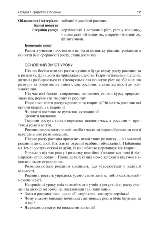 Розділ І. Царство Рослини	 17
	Обладнання і матеріали:	 таблиці й дослідні рослини.
	 Базові поняття
	 і терміни уроку:	 верхівковий і вставний ріст, ріст у товщину,
індивідуальний розвиток, історичний розвиток,
фітогормони.
Концепція уроку
Разом з учнями простежити всі фази розвитку рослин, усвідомити
поняття безперервності росту, етапи розвитку.
Основний зміст уроку
Під час бесіди вчитель разом з учнями будує схему росту рослини та
її розвитку. Для цього на прикладах з царства Тварини (кошеня, цуценя,
дитина) розбираються та з’ясовуються два поняття: ріст як збільшення
розмірів та розвиток як зміна стану рослини, а саме здатності до роз-
множення.
Під час цієї бесіди, спираючись на знання учнів з курсу природо-
знавства, порівняти тварину та рослину.
Наскільки довго ростуть рослини та тварини? Чи мають рослини всі
органи відразу, як тварини?
Чи здатні рослини до рухів так, як тварини?
Зробити висновки.
Тварини ростуть тільки впродовж певного часу, а рослини — про-
тягом усього життя.
Рослини виростають з насіння або з частини дорослої рослини в разі
вегетативного розмноження.
Під час росту рослина проходить певні етапи розвитку — від молодої
рослини до старої. Вік життя окремої особини обмежений. Найдовше
на Землі ростуть секвої та дуби, їх вік набагато перевищує вік тварин.
У рослин під час росту і розвитку постійно з’являються нові й від-
мирають старі органи. Поява деяких із них може залежати від умов на-
вколишнього середовища.
Розмножуються рослини насінням, що утворюється у великій
кількості.
Рослини ростуть упродовж усього свого життя, тобто мають необ-
межений ріст.
Наприкінці уроку слід познайомити учнів з регуляцією росту рос-
лин та дією фітогормонів, поставивши такі запитання:
	 Звідки рослина знає, що в неї, наприклад, загинула верхівка?
	 Чому в цьому випадку починають активніше рости бічні бруньки та
гілки?
	 Як рослина реагує на видалення коренів?
 