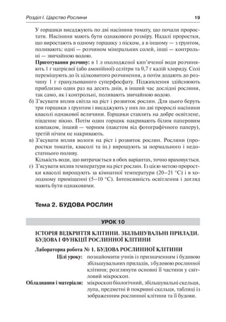Розділ І. Царство Рослини	 19
У горщики висаджують по дві насінини томату, що почали пророс-
тати. Насінини мають бути однакового розміру. Надалі проростки,
що виростають в одному горщику з піском, а в іншому — з ґрунтом,
поливають: одні — розчином мінеральних солей, інші — контроль-
ні — звичайною водою.
Приготування розчину: в 1 л охолодженої кип’яченої води розчиня-
ють 1 г натрієвої (або амонійної) селітри та 0,7 г калій хлориду. Солі
перемішують до їх цілковитого розчинення, а потім додають до роз-
чину 1 г гранульованого суперфосфату. Підживлення здійснюють
приблизно один раз на десять днів, в інший час дослідні рослини,
так само, як і контрольні, поливають звичайною водою.
б)	З’ясувати вплив світла на ріст і розвиток рослин. Для цього беруть
три горщики з ґрунтом і висаджують у них по дві пророслі насінини
квасолі однакової величини. Горщики ставлять на добре освітлене,
південне вікно. Потім один горщик накривають білим паперовим
ковпаком, інший — чорним (пакетом від фотографічного паперу),
третій нічим не накривають.
в)	З’ясувати вплив вологи на ріст і розвиток рослин. Рослини (про-
ростки томатів, квасолі та ін.) вирощують за нормального і недо-
статнього поливу.
Кількість води, що витрачається в обох варіантах, точно враховується.
г)	З’ясувати вплив температури на ріст рослин. Із цією метою пророст-
ки квасолі вирощують за кімнатної температури (20–21 °С) і в хо-
лодному приміщенні (5–10 °С). Інтенсивність освітлення і догляд
мають бути однаковими.
Тема 2. Будова рослин
Урок 10
Історія відкриття клітини. Збільшувальні прилади.
Будова і функції рослинної клітини
Лабораторна робота № 1. Будова рослинної клітини
	 Цілі уроку:	 познайомити учнів із призначенням і будовою
збільшувальних приладів, з будовою рослинної
клітини; розглянути основні її частини у світ-
ловий мікроскоп.
	Обладнання і матеріали:	 мікроскоп біологічний, збільшувальні скельця,
лупа, предметні й покривні скельця, таблиці із
зображенням рослинної клітини та її будови.
 
