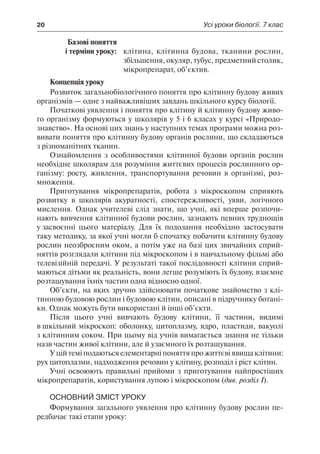 20	 Усі уроки біології. 7 клас
	 Базові поняття
	 і терміни уроку:	 клітина, клітинна будова, тканини рослин,
збільшення, окуляр, тубус, предметний столик,
мікропрепарат, об’єктив.
Концепція уроку
Розвиток загальнобіологічного поняття про клітинну будову живих
організмів — одне з найважливіших завдань шкільного курсу біології.
Початкові уявлення і поняття про клітину й клітинну будову живо-
го організму формуються у школярів у 5 і 6 класах у курсі «Природо-
знавство». На основі цих знань у наступних темах програми можна роз-
вивати поняття про клітинну будову органів рослини, що складаються
з різноманітних тканин.
Ознайомлення з особливостями клітинної будови органів рослин
необхідне школярам для розуміння життєвих процесів рослинного ор-
ганізму: росту, живлення, транспортування речовин в організмі, роз-
множення.
Приготування мікропрепаратів, робота з мікроскопом сприяють
розвитку в школярів акуратності, спостережливості, уяви, логічного
мислення. Однак учителеві слід знати, що учні, які вперше розпочи-
нають вивчення клітинної будови рослин, зазнають певних труднощів
у засвоєнні цього матеріалу. Для їх подолання необхідно застосувати
таку методику, за якої учні могли б спочатку побачити клітинну будову
рослин неозброєним оком, а потім уже на базі цих звичайних сприй-
няттів розглядали клітини під мікроскопом і в навчальному фільмі або
телевізійній передачі. У результаті такої послідовності клітини сприй-
маються дітьми як реальність, вони легше розуміють їх будову, взаємне
розташування їхніх частин одна відносно одної.
Об’єкти, на яких зручно здійснювати початкове знайомство з клі-
тинною будовою рослин і будовою клітин, описані в підручнику ботані-
ки. Однак можуть бути використані й інші об’єкти.
Після цього учні вивчають будову клітини, її частини, видимі
в шкільний мікроскоп: оболонку, цитоплазму, ядро, пластиди, вакуолі
з клітинним соком. При цьому від учнів вимагається знання не тільки
назв частин живої клітини, але й узаємного їх розташування.
У цій темі подаються елементарні поняття про життєві явища клітини:
рух цитоплазми, надходження речовин у клітину, розподіл і ріст клітин.
Учні освоюють правильні прийоми з приготування найпростіших
мікропрепаратів, користування лупою і мікроскопом (див. розділ I).
Основний зміст уроку
Формування загального уявлення про клітинну будову рослин пе-
редбачає такі етапи уроку:
 