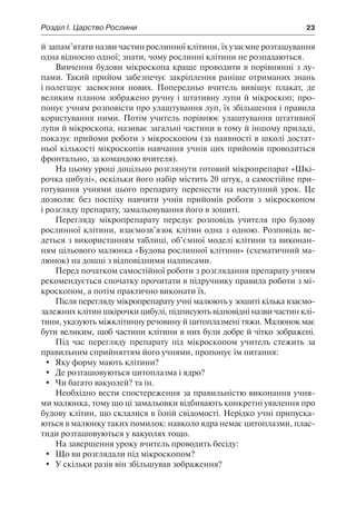 Розділ І. Царство Рослини	 23
й запам’ятати назви частин рослинної клітини, їх узаємне розташування
одна відносно одної; знати, чому рослинні клітини не розпадаються.
Вивчення будови мікроскопа краще проводити в порівнянні з лу-
пами. Такий прийом забезпечує закріплення раніше отриманих знань
і полегшує засвоєння нових. Попередньо вчитель вивішує плакат, де
великим планом зображено ручну і штативну лупи й мікроскоп; про-
понує учням розповісти про улаштування луп, їх збільшення і правила
користування ними. Потім учитель порівнює улаштування штативної
лупи й мікроскопа, називає загальні частини в тому й іншому приладі,
показує прийоми роботи з мікроскопом (за наявності в школі достат-
ньої кількості мікроскопів навчання учнів цих прийомів проводиться
фронтально, за командою вчителя).
На цьому уроці доцільно розглянути готовий мікропрепарат «Шкі-
рочка цибулі», оскільки його набір містить 20 штук, а самостійне при-
готування учнями цього препарату перенести на наступний урок. Це
дозволяє без поспіху навчити учнів прийомів роботи з мікроскопом
і розгляду препарату, замальовування його в зошиті.
Перегляду мікропрепарату передує розповідь учителя про будову
рослинної клітини, взаємозв’язок клітин одна з одною. Розповідь ве-
деться з використанням таблиці, об’ємної моделі клітини та виконан-
ням цільового малюнка «Будова рослинної клітини» (схематичний ма-
люнок) на дошці з відповідними надписами.
Перед початком самостійної роботи з розглядання препарату учням
рекомендується спочатку прочитати в підручнику правила роботи з мі-
кроскопом, а потім практично виконати їх.
Після перегляду мікропрепарату учні малюють у зошиті кілька взаємо-
залежних клітин шкірочки цибулі, підписують відповідні назви частин клі-
тини, указують міжклітинну речовину й цитоплазмені тяжи. Малюнок має
бути великим, щоб частини клітини в них були добре й чітко зображені.
Під час перегляду препарату під мікроскопом учитель стежить за
правильним сприйняттям його учнями, пропонує їм питання:
	 Яку форму мають клітини?
	 Де розташовуються цитоплазма і ядро?
	 Чи багато вакуолей? та ін.
Необхідно вести спостереження за правильністю виконання учня-
ми малюнка, тому що ці замальовки відбивають конкретні уявлення про
будову клітин, що склалися в їхній свідомості. Нерідко учні припуска-
ються в малюнку таких помилок: навколо ядра немає цитоплазми, плас-
тиди розташовуються у вакуолях тощо.
На завершення уроку вчитель проводить бесіду:
	 Що ви розглядали під мікроскопом?
	 У скільки разів він збільшував зображення?
 