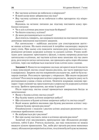 26	 Усі уроки біології. 7 клас
	 Які частини клітини ви побачили в мікроскоп?
	 В який колір вони забарвилися від іоду?
	 Яку частину клітини ви не побачили в обох препаратах під мікро-
скопом?
Відповідь на останнє питання дає підставу поставити класу про-
блемні питання:
	 Чи в усіх клітинах рослини пластиди безбарвні?
	 Чи багато пластид у клітині?
	 Де вони розташовуються в клітині?
Далі вчитель говорить, що одержати відповіді на поставлені питання
допоможе виконання наступного завдання.
Рух цитоплазми — найбільш доступне для спостереження життє-
ве явище клітини. На нього вчителеві й потрібно насамперед звернути
увагу учнів. При цьому слід пояснити значення руху цитоплазми в пе-
реміщенні речовин усередині клітини та сусідніх клітин. Учням необ-
хідно дати завдання: простежити у фільмі, в якому напрямку рухається
цитоплазма в клітинах, які частини клітин вона захоплює під час свого
руху, розглянути нитки цитоплазми, що проходять крізь пори оболонки
клітини, через які відбувається взаємозв’язок клітин одна з одною.
Завдання 3. Нанести на покривне скельце дві краплі води й покласти
у воду невеликий листок елодеї (водна рослина, що часто вирощується
в акваріумах). Закрити листок покривним скельцем так, щоб не було пу-
хирців повітря. Розглянути препарат у мікроскоп. Що видно всередині
клітини? Розглянути всередині клітин хлоропласти, звернути увагу на їх
розташування уздовж стінок клітини. Освітити яскравою лампою пре-
парат і через певний час простежити рух хлоропластів усередині клітини
по колу. Зробити припущення, що може їх рухати?
Після перегляду листка елодеї проводиться завершальна бесіда за
запитаннями:
	 Якою є будова клітин листка елодеї?
	 Яку будову мають клітини шкірочки цибулі?
	 Що спільного в будові клітини шкірочки цибулі та листка елодеї?
	 Який можна зробити висновок про будову рослинних клітин і вну-
трішню будову органів рослини?
Ознайомлення з поділом і ростом клітин доцільно розпочати з по-
становки проблемних питань:
	 Як відбувається ріст рослини?
	 Які при цьому настають зміни в клітинах органів рослини?
Зазвичай учні висловлюють припущення про збільшення розміру
клітини, тобто її ріст. Учитель відзначає, що таке пояснення не можна
вважати цілком правильним. Так, якби ріст органів рослини виявлявся
лишеузбільшеннірозмірівїхніхклітин,токлітинибулибдужевеликими.
 
