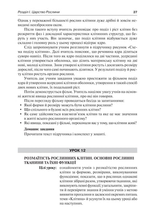 Розділ І. Царство Рослини	 27
Однак у переважної більшості рослин клітини дуже дрібні й зовсім не-
видимі неозброєним оком.
Після такого вступу вчитель розповідає про поділ і ріст клітин без
розкриття фаз і докладної характеристики клітинних структур, що бе-
руть у них участь. Він зазначає, що поділ клітини відбувається дуже
складно і головну роль у цьому процесі відіграє ядро.
Слід запропонувати учням розглянути в підручнику рисунок «Схе-
ма поділу клітини». Далі вчитель пояснює, що речовина ядра ділиться
суворо навпіл. Після того як ядро поділилося на дві частини, усередині
клітини утворюється оболонка, що ділить материнську клітину на дві
нові, молоді клітини. Знов утворені клітини ростуть і досягають розміру
дорослої, після чого самі починають ділитися. У результаті поділу й рос-
ту клітин ростуть органи рослини.
Учитель дає учням завдання уважно простежити за фільмом поділ
ядра й утворення всередині клітини оболонки, утворення в такий спосіб
двох нових клітин, їх подальший ріст.
Потім демонструється фільм. Учитель націлює увагу учнів на основ-
ні життєві явища рослинної клітини, про які він говорив.
Після перегляду фільму проводиться бесіда за запитаннями:
	 Якої форми й розміру можуть бути клітини рослини?
	 Що спільного в будові всіх рослинних клітин?
	 Як саме здійснюється взаємозв’язок клітин та яке це має значення
в житті всього рослинного організму?
	 Які явища, показані у фільмі, переконали вас у тому, що клітини живі?
Домашнє завдання
Прочитати текст підручника і конспект у зошиті.
Урок 12
Розмаїтість рослинних клітин. Основні рослинні
тканини та їхні функції
	 Цілі уроку:	 ознайомити учнів з розмаїтістю рослинних
клітин за формою, розмірами, виконуваними
функціями; показати, що в рослинах однакові
клітини зібрані разом, утворюючи тканини, які
виконують певні функції; узагальнити, закріпи-
ти й перевірити знання й уміння учнів з метою
виявити прогалини в засвоєнні окремих питань
теми «Клітина» й усунути їх на цьому уроці або
на наступних.
 