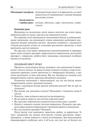 28	 Усі уроки біології. 7 клас
	Обладнання і матеріали:	 різноманітні рослини та їх фрагменти, на яких
можна було б ознайомитися з різною будовою
рослинних клітин.
	 Базові поняття
	 і терміни уроку:	 клітина, оболонка, ядро, цитоплазма, хлоро-
пласти.
Концепція уроку
Відповідно до визначених цілей можна виділити два етапи уроку,
приблизно рівні за часом, про які слід повідомити учням.
На першому етапі проводиться узагальнююча бесіда за найважливі-
шими питаннями, що допоможуть учням усвідомити особливості вну-
трішньої будови квіткових рослин, зрозуміти подібність і відмінності
в будові рослинних клітин як складових рослинного організму, в яких
протікають життєві процеси.
На другому етапі уроку проводиться вдосконалювання й перевірка
вмінь учнів готувати препарат, користуватися мікроскопом, розглядати
препарат у мікроскоп, робити його замальовку, виконувати необхідні
підписи до малюнка.
Основний зміст уроку
Провести узагальнюючу бесіду допомагає така організація її прове-
дення: учитель записує на дошці головні питання до уроку, а перед опи-
туванням пропонує учням прочитати їх і обміркувати відповідь, а вже
потім відповідати за його викликом. Під час відповіді на питання учні
використовують наочне приладдя або роблять малюнки.
Головними питаннями є нижченаведені, але під час бесіди можна
запропонувати учням і додаткові питання.
	 Якою є внутрішня будова органів квіткових рослин? Як ви про це
дізналися?
	 Яку будову має рослинна клітина? Намалюйте і підпишіть назви її
частин.
	 Поясніть, чому клітини в рослині не розпадаються.
	 Як ви можете довести, що клітини в рослині живі?
	 Як у рослині здійснюється взаємозв’язок клітин одна з одною?
	 Назвіть і покажіть головні частини мікроскопа. Розкажіть про пра-
вила користування мікроскопом і продемонструйте їх виконання.
	 Як слід готувати препарат? Покажіть.
Після бесіди учні виконують практичну роботу за варіантами. Їх
зміст залежатиме від раніше розглянутих учнями рослинних мікро-
препаратів, а також наявного у школі устаткування. Для приготування
мікропрепаратів необхідно дати ті об’єкти, які учні ще не бачили під
 