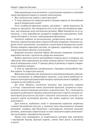 Розділ І. Царство Рослини	 31
Урок рекомендується розпочати з узагальнення наявних у школярів
знань про функції кореня за такими запитаннями:
	 Яке значення має корінь у житті рослини?
	 У чому виявляється пристосованість будови кореня до поглинання
води й мінеральних солей?
Учні з особистої практики знають, що корінь — орган живлення. Їм
тільки не зрозуміло, які мінеральні солі та як саме поглинаються коре-
нем, яка подальша доля поглинених речовин. Щоб відповісти на ці за-
питання, у темі передбачене розкриття морфолого-анатомічних особ-
ливостей кореня у зв’язку з виконуваними функціями.
Здатність коріння до розгалуження, розростання вшир і вглиб за-
безпечує укріплення рослини в ґрунті й більшу поверхню зіткнення ко-
ріння з його частинками, поглинання з нього води й мінеральних солей.
Площа поверхні кореневої системи, як правило, перевищує площу по-
верхні надземних органів у кілька разів.
Кореневі волоски значною мірою збільшують поверхню зіткнення
кореневої системи з ґрунтом як джерелом живлення.
Корінь протягом усього вегетаційного періоду росте в довжину, що
забезпечує його просування до нових ділянок ґрунту і поглинання з них
води й мінеральних солей. У процесі росту й розвитку в корені утворю-
ється провідна тканина.
У темі не передбачено ознайомлення з будовою ситоподібних тру-
бок кореня. Їх важко розглянути.
Вивчення особливостей зовнішньої та внутрішньої будови здійсню-
ється в основному на лабораторних заняттях, а для цього необхідно за-
вчасно підготувати роздавальний матеріал (живі рослини й гербарії), за-
лучаючи до цієї роботи учнів.
До теми «Корінь» включено матеріал про видозміну коренів
у зв’язку з виконанням ними додаткових функцій, наприклад нако-
пичення запасів поживних речовин у коренеплодах. Тут є можливість
розкрити особливості процесу живлення рослин із ґрунту шляхом де-
монстрації результатів дослідів і показати досягнення селекції у ви-
веденні сортів культурних рослин, що мають корисні для людини
властивості.
Далі вчитель знайомить учнів із запасаючим корінням дворічних
і деяких багаторічних рослин, у тканинах яких відкладаються поживні
речовини, говорить про біологічне і господарське значення запасних
речовин, демонструє коренеплоди та інші запасаючі корені різноманіт-
них культурних і дикоростучих рослин.
Удома учні повторюють за підручником матеріал про зовнішню
і внутрішню будову, функції кореня, умови його росту й розвитку
в ґрунті.
 