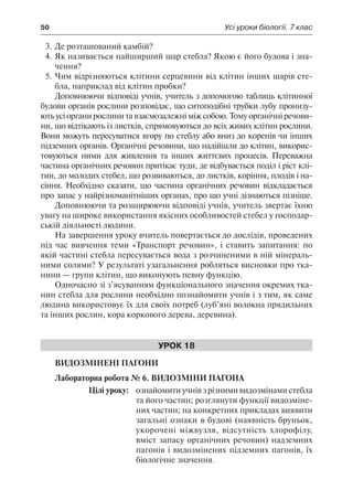 50	 Усі уроки біології. 7 клас
3.	Де розташований камбій?
4.	Як називається найширший шар стебла? Якою є його будова і зна-
чення?
5.	Чим відрізняються клітини серцевини від клітин інших шарів сте-
бла, наприклад від клітин пробки?
Доповнюючи відповіді учнів, учитель з допомогою таблиць клітинної
будови органів рослини розповідає, що ситоподібні трубки лубу пронизу-
ють усі органи рослини та взаємозалежні між собою. Тому органічні речови-
ни, що відтікають із листків, спрямовуються до всіх живих клітин рослини.
Вони можуть пересуватися вгору по стеблу або вниз до коренів чи інших
підземних органів. Органічні речовини, що надійшли до клітин, викорис-
товуються ними для живлення та інших життєвих процесів. Переважна
частина органічних речовин притікає туди, де відбувається поділ і ріст клі-
тин, до молодих стебел, що розвиваються, до листків, коріння, плодів і на-
сіння. Необхідно сказати, що частина органічних речовин відкладається
про запас у найрізноманітніших органах, про що учні дізнаються пізніше.
Доповнюючи та розширюючи відповіді учнів, учитель звертає їхню
увагу на широке використання якісних особливостей стебел у господар-
ській діяльності людини.
На завершення уроку вчитель повертається до дослідів, проведених
під час вивчення теми «Транспорт речовин», і ставить запитання: по
якій частині стебла пересувається вода з розчиненими в ній мінераль-
ними солями? У результаті узагальнення робляться висновки про тка-
нини — групи клітин, що виконують певну функцію.
Одночасно зі з’ясуванням функціонального значення окремих тка-
нин стебла для рослини необхідно познайомити учнів і з тим, як саме
людина використовує їх для своїх потреб (луб’яні волокна прядильних
та інших рослин, кора коркового дерева, деревина).
Урок 18
Видозмінені пагони
Лабораторна робота № 6. Видозміни пагона
	 Цілі уроку:	 ознайомитиучнівзрізнимивидозмінамистебла
та його частин; розглянути функції видозміне-
них частин; на конкретних прикладах виявити
загальні ознаки в будові (наявність бруньок,
укорочені міжвузля, відсутність хлорофілу,
вміст запасу органічних речовин) надземних
пагонів і видозмінених підземних пагонів, їх
біологічне значення.
 