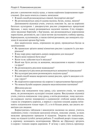 Розділ ІІ. Розмноження рослин	 69
рослин з допомогою поділу куща, а також корінням (кореневими паро-
стками). Для цього вчитель ставить запитання:
	 В який спосіб розмножуються півонії, багаторічні айстри?
	 Як розмножуються дика й садова малина, бузок, осика, вишня?
Доповнюючи відповіді учнів, учитель пояснює їм, що на коріннях
багатьох культурних і дикоростучих рослин утворюються придаткові
бруньки, з яких надалі розвиваються надземні пагони. Слід підкрес-
лити труднощі боротьби з бур’янами, що розмножуються кореневими
паростками, розповісти, що з цією метою застосовують глибоку оранку,
боронування, культивацію, а також хімічні речовини, що знищують під-
земні й надземні органи бур’янів.
Для закріплення знань, отриманих на уроці, проводиться бесіда за
запитаннями:
	 Як правильно зрізати живці кімнатних рослин і саджати їх для вко-
рінення?
	 В яку пору року нарізають живці смородини для посадки?
	 Якого вони повинні бути віку?
	 Коли та як здійснюється їх висадка?
	 Який має бути догляд за живцями, висадженими в ящики з піском
і в ґрунт?
	 Як розмножують рослини відводками?
	 Які дикоростучі рослини розмножуються живцями й відводками?
	 Які культурні рослини розмножують поділом куща?
	 В який спосіб можна вкоренити живці рослин, крім їх висадки в пі-
сок і ґрунт?
	 Як відрізнити кореневище від кореня із придатковими бруньками?
	 Чи можна бульби жоржин уважати видозміненими пагонами?
Щеплення рослин
Перш ніж повідомити тему уроку, слід запитати учнів, чи знають
вони, як розмножують культурні плодові дерева. Вислухавши відповіді
учнів, учитель повідомляє тему уроку, а потім розповідає, чому щеплен-
ня одержало значне поширення в садівництві: стеблові живці яблунь
і груш не утворюють коріння, а вирослі з насіння плодові дерева почи-
нають плодоносити тільки через 15, а то й більше років, що досить не-
вигідно для людини.
Користуючись таблицею і виконуючи малюнки на дошці, учитель
знайомить учнів з технікою щеплення вічком, пояснює умови, за яких
можливе зрощування прищепи й підщепи. Зокрема він повідомляє,
чому на підщепі (стеблі дички) роблять Т-подібний розріз тільки кори,
а деревину залишають недоторканою. Щиток же (бруньку) зрізують
із корою і тонким шаром деревини. У зв’язку з цим учитель пропонує
 