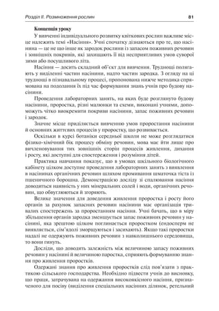 Розділ ІІ. Розмноження рослин	 81
Концепція уроку
У вивченні індивідуального розвитку квіткових рослин важливе міс-
це належить темі «Насіння». Учні спочатку дізнаються про те, що насі-
нина — це не що інше як зародок рослини із запасом поживних речовин
і зовнішніх покривів, які захищають її від несприятливих умов суворої
зими або посушливого літа.
Насіння — досить складний об’єкт для вивчення. Труднощі поляга-
ють у виділенні частин насінини, надто частин зародка. З огляду на ці
труднощі в пізнавальному процесі, пропонована нижче методика спря-
мована на подолання їх під час формування знань учнів про будову на-
сінини.
Проведення лабораторних занять, на яких буде розглянуто будову
насінини, проростка, різні малюнки та схеми, виконані учнями, допо-
можуть чітко виокремити покриви насінини, запас поживних речовин
і зародок.
Значне місце приділяється вивченню умов проростання насінини
й основних життєвих процесів у проростку, що розвивається.
Оскільки в курсі ботаніки середньої школи не може розглядатися
фізико-хімічний бік процесу обміну речовин, мова має йти лише про
вичленовування тих зовнішніх сторін процесів живлення, дихання
і росту, які доступні для спостереження і розуміння дітей.
Практика навчання показує, що в умовах шкільного біологічного
кабінету цілком доступне проведення лабораторних занять з виявлення
в насінинах органічних речовин шляхом промивання шматочка тіста із
пшеничного борошна. Демонстрацією досліду зі спалювання насіння
доводиться наявність у них мінеральних солей і води, органічних речо-
вин, що обвуглюються й згоряють.
Велике значення для доведення живлення проростка і росту його
органів за рахунок запасних речовин насінини має організація три-
валих спостережень за проростанням насіння. Учні бачать, що в міру
збільшення органів зародка зменшується запас поживних речовин у на-
сінині, яка зрештою цілком поглинається проростком (ендосперм не
виявляється, сім’ядолі зморщуються і засихають). Якщо такі проростки
надалі не одержують поживних речовин з навколишнього середовища,
то вони гинуть.
Досліди, що доводять залежність між величиною запасу поживних
речовин у насінині й величиною паростка, сприяють формуванню знан-
ня про живлення проростків.
Одержані знання про живлення проростків слід пов’язати з прак-
тикою сільського господарства. Необхідно підвести учнів до висновку,
що праця, затрачувана на одержання високоякісного насіння, призна-
ченого для посіву (виділення спеціальних насінних ділянок, ретельний
 
