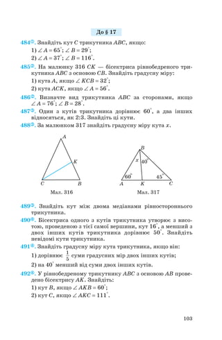 484 . Знайдіть кут C трикутника ABC, якщо:
1) ∠ A = 65°; ∠ B = 29°;
2) ∠ A = 37°; ∠ B = 116°.
485 . На малюнку 316 CK — бісектриса рівнобедреного три
кутника ABC з основою CB. Знайдіть градусну міру:
1) кута A, якщо ∠ KCB = 32°;
2) кута ACK, якщо ∠ A = 56°.
486 . Визначте вид трикутника ABC за сторонами, якщо
∠ A = 76°; ∠ B = 28°.
487 . Один з кутів трикутника дорівнює 60°, а два інших
відносяться, як 2:3. Знайдіть ці кути.
488 . За малюнком 317 знайдіть градусну міру кута x.
489 . Знайдіть кут між двома медіанами рівностороннього
трикутника.
490 . Бісектриса одного з кутів трикутника утворює з висо
тою, проведеною з тієї самої вершини, кут 16°, а менший з
двох інших кутів трикутника дорівнює 50°. Знайдіть
невідомі кути трикутника.
491 . Знайдіть градусну міру кута трикутника, якщо він:
1) дорівнює суми градусних мір двох інших кутів;
2) на 40° менший від суми двох інших кутів.
492 . У рівнобедреному трикутнику ABC з основою AB прове
дено бісектрису AK. Знайдіть:
1) кут B, якщо ∠ AKB = 60°;
2) кут C, якщо ∠ AKC = 111°.
1
5
103
До § 17
Мал. 316 Мал. 317
 