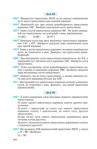 493 . Накресліть трикутник MNK та по одному зовнішньому
куту цього трикутника при кожній вершині.
494 . Зовнішній кут при основі рівнобедреного трикутника
дорівнює 150°. Знайдіть внутрішні кути трикутника.
495 . Один з кутів трикутника дорівнює 80°. Чи може зовніш
ній кут трикутника, не суміжний з ним, дорівнювати:
1) 102°; 2) 80°; 3) 75°?
496 . Зовнішні кути при двох вершинах трикутника дорівню
ють 115° і 137°. Знайдіть градусну міру зовнішнього кута
при третій вершині.
497 . Один з кутів трикутника дорівнює половині зовнішнього
кута, не суміжного з ним. Доведіть, що трикутник рівно
бедрений.
498 . Два внутрішніх кути трикутника відносяться, як 2:5, а
зовнішній кут третього кута дорівнює 140°. Знайдіть кути
трикутника.
499 . Сума внутрішніх кутів рівнобедреного трикутника ра
зом з одним із зовнішніх дорівнює 260°. Знайдіть градусні
міри внутрішніх кутів трикутника.
500 . Доведіть, що не існує трикутника, у якому зовнішні ку
ти при всіх вершинах більші від 120°.
501*. Внутрішній кут трикутника дорівнює різниці зовнішніх
кутів, не суміжних з ним. Доведіть, що даний трикутник
прямокутний.
502 . З яких наведених умов випливає рівність прямокутних
трикутників:
1) катет одного трикутника дорівнює катету другого три
кутника;
2) катет і прилеглий до нього кут одного трикутника
дорівнює катету і прилеглому до нього куту другого
трикутника;
3) два гострі кути одного трикутника дорівнюють двом
гострим кутам другого;
4) катет і гіпотенуза одного трикутника дорівнюють катету
і гіпотенузі другого?
503 . На малюнку 318 прямокутний трикутник MKP, у якого
∠ K = 60°. Знайдіть:
1) ∠ M;
104
До § 18
До § 19
 