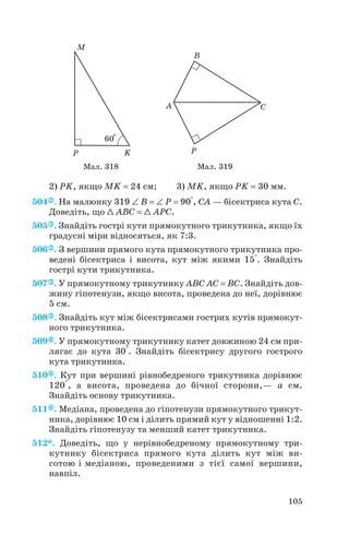 2) PK, якщо MK = 24 см; 3) MK, якщо PK = 30 мм.
504 . На малюнку 319 ∠ B = ∠ P = 90°, CA — бісектриса кута С.
Доведіть, що 1 ABC = 1 APC.
505 . Знайдіть гострі кути прямокутного трикутника, якщо їх
градусні міри відносяться, як 7:3.
506 . З вершини прямого кута прямокутного трикутника про
ведені бісектриса і висота, кут між якими 15°. Знайдіть
гострі кути трикутника.
507 . У прямокутному трикутнику ABC AC = BC. Знайдіть дов
жину гіпотенузи, якщо висота, проведена до неї, дорівнює
5 см.
508 . Знайдіть кут між бісектрисами гострих кутів прямокут
ного трикутника.
509 . У прямокутному трикутнику катет довжиною 24 см при
лягає до кута 30°. Знайдіть бісектрису другого гострого
кута трикутника.
510 . Кут при вершині рівнобедреного трикутника дорівнює
120°, а висота, проведена до бічної сторони,— a см.
Знайдіть основу трикутника.
511 . Медіана, проведена до гіпотенузи прямокутного трикут
ника, дорівнює 10 см і ділить прямий кут у відношенні 1:2.
Знайдіть гіпотенузу та менший катет трикутника.
512*. Доведіть, що у нерівнобедреному прямокутному три
кутнику бісектриса прямого кута ділить кут між ви
сотою і медіаною, проведеними з тієї самої вершини,
навпіл.
105
Мал. 318 Мал. 319
 