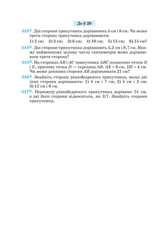 513 . Дві сторони трикутника дорівнюють 5 см і 8 см. Чи може
третя сторона трикутника дорівнювати:
1) 2 см; 2) 3 см; 3) 6 см; 4) 10 см; 5) 13 см; 6) 15 см?
514 . Дві сторони трикутника дорівнюють 5,2 см і 8,7 см. Яко
му найменшому цілому числу сантиметрів може дорівню
вати третя сторона?
515 . На сторонах AB і AC трикутника ABC позначено точки D
і E, причому точка D — середина AB. AE = 6 см, DE = 4 см.
Чи може довжина сторони AB дорівнювати 21 см?
516 . Знайдіть сторону рівнобедреного трикутника, якщо дві
інші сторони дорівнюють: 1) 4 см і 7 см; 2) 5 см і 2 см;
3) 12 см і 6 см.
517 . Периметр рівнобедреного трикутника дорівнює 51 см,
а дві його сторони відносяться, як 3:7. Знайдіть сторони
трикутника.
106
До § 20
 