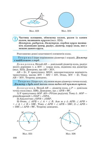 Частину площини, обмежену колом, разом із самим
колом, називають кругом (мал. 324).
Центром, радіусом, діаметром, хордою круга назива
ють відповідно центр, радіус, діаметр, хорду кола, яке є
межею даного круга.
Розглянемо деякі властивості елементів кола.
Т е о р е м а 1 (про порівняння діаметра і хорди). Діаметр
є найбільшою з хорд.
Д о в е д е н н я. Нехай AB — довільний діаметр кола, радіус
якого дорівнює r, а MN — хорда кола, відмінна від діаметра
(мал. 325). Доведемо, що AB > MN.
AB = 2r. У трикутнику MON, використовуючи нерівність
трикутника, маємо MN < MO + ON. Отже, MN < 2r. Тому
AB > MN. Теорему доведено.
Т е о р е м а 2 (про кут, під яким видно діаметр з точки кола).
Діаметр з будь якої точки кола видно під прямим кутом.
Д о в е д е н н я. Нехай AB — діаметр кола, а P — довільна
точка кола (мал. 326). Доведемо, що ∠ APB = 90°.
1) У трикутнику AOP AO = PO (як радіуси). Тому 1 AOP —
рівнобедрений і ∠OAP = ∠OPA.
2) Аналогічно ∠OPB = ∠OBP.
3) Отже, ∠ APB = ∠ A + ∠ B. Але ж у 1 APB: ∠ APB +
+ ∠ A + ∠ B = 180°. Тому ∠ APB + ∠ APB = 180°; 2•∠ APB =
= 180°; ∠ APB = 90°. Теорему доведено.
108
Мал. 325 Мал. 326
Мал. 323 Мал. 324
 