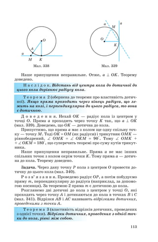 Наше припущення неправильне. Отже, a ⊥ OK. Теорему
доведено.
Н а с л і д о к. Відстань від центра кола до дотичної до
цього кола дорівнює радіусу кола.
Т е о р е м а 2 (обернена до теореми про властивість дотич
ної). Якщо пряма проходить через кінець радіуса, що ле
жить на колі, і перпендикулярна до цього радіуса, то вона
є дотичною.
Д о в е д е н н я. Нехай OK — радіус кола із центром у
точці О. Пряма а проходить через точку K так, що a ⊥ OK
(мал. 339). Доведемо, що OK — дотична до кола.
Припустимо, що пряма а має з колом ще одну спільну точ
ку — точку M. Тоді OK = OM (як радіуси) і трикутник OMK —
рівнобедрений. ∠ OMK = ∠ OKM = 90°. Тому ∠ OMK +
+ ∠ OKM = 180°, що суперечить теоремі про суму кутів трикут
ника.
Наше припущення неправильне. Пряма а не має інших
спільних точок з колом окрім точки K. Тому пряма а — дотич
на до кола. Теорему доведено.
Задача. Через дану точку P кола з центром О провести до
тичну до цього кола (мал. 340).
Р о з в’ я з а н н я. Проведемо радіус OP, а потім побудуємо
пряму m, перпендикулярну до радіуса (наприклад, за допомо
гою косинця). За теоремою 2 пряма m є дотичною до кола.
Розглянемо дві дотичні до кола з центром у точці О, які
проходять через точку А і дотикаються до кола в точках B і C
(мал. 341). Відрізки AB і AC називають відрізками дотичних,
проведеними з точки А.
Т е о р е м а 3 (властивість відрізків дотичних, проведених
з однієї точки). Відрізки дотичних, проведених з однієї точ
ки до кола, рівні між собою.
113
Мал. 338 Мал. 339
 