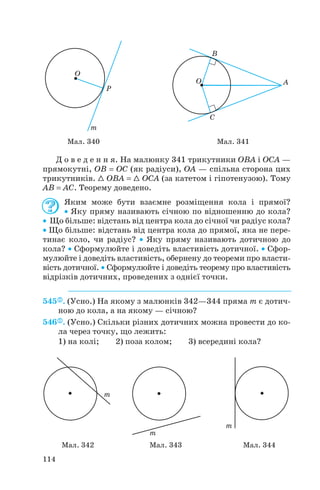 Д о в е д е н н я. На малюнку 341 трикутники OBA і OCA —
прямокутні, OB = OC (як радіуси), OA — спільна сторона цих
трикутників. 1 OBA = 1 OCA (за катетом і гіпотенузою). Тому
AB = AC. Теорему доведено.
Яким може бути взаємне розміщення кола і прямої?
• Яку пряму називають січною по відношенню до кола?
• Що більше: відстань від центра кола до січної чи радіус кола?
• Що більше: відстань від центра кола до прямої, яка не пере
тинає коло, чи радіус? • Яку пряму називають дотичною до
кола? • Сформулюйте і доведіть властивість дотичної. • Сфор
мулюйте і доведіть властивість, обернену до теореми про власти
вість дотичної. • Сформулюйте і доведіть теорему про властивість
відрізків дотичних, проведених з однієї точки.
545 . (Усно.) На якому з малюнків 342—344 пряма m є дотич
ною до кола, а на якому — січною?
546 . (Усно.) Скільки різних дотичних можна провести до ко
ла через точку, що лежить:
1) на колі; 2) поза колом; 3) всередині кола?
114
Мал. 340 Мал. 341
Мал. 342 Мал. 343 Мал. 344
 