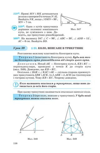 558 . Прямі MN і MK дотикаються
доколазцентромОвточкахNіK.
Знайдіть NK, якщо ∠ OMN = 30°,
MN = 7 см.
559 . Один з кутів трикутника
дорівнює половині зовнішнього
кута, не суміжного з ним. До
ведіть, що трикутник рівнобедрений.
560 . На малюнку 347 ∠ C = 90°, ∠ ABC = 30°, ∠ ADB = 15°,
AC = 6 см. Знайдіть BD.
§ 23. КОЛО, ВПИСАНЕ В ТРИКУТНИК
Розглянемо важливу властивість бісектриси кута.
Т е о р е м а 1 (властивість бісектриси кута). Будь яка точ
ка бісектриси кута рівновіддалена від сторін цього кута.
Д о в е д е н н я. Нехай AK — бісектриса кута A, KB і KC —
перпендикуляри, проведені з точки K до сторін кута
(мал. 348). Доведемо, що KB = KC.
Оскільки ∠ BAK = ∠ KAC і AK — спільна сторона прямокут
них трикутників ABK і ACK, то 1 ABK = 1 ACK (за гіпотенузою
і гострим кутом). Тому KB = KC. Теорему доведено.
Коло називають вписаним у трикутник, якщо воно до
тикається до всіх його сторін.
При цьому трикутник називається описаним навколо кола.
Т е о р е м а 2 (про коло, вписане у трикутник). У будь який
трикутник можна вписати коло.
116
Мал. 347
Урок 39
Мал. 348 Мал. 349
 