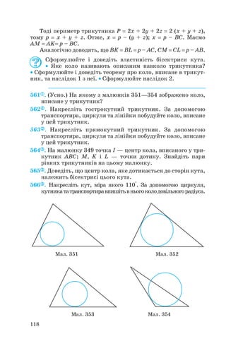 Тоді периметр трикутника P = 2x + 2y + 2z = 2 (x + y + z),
тому p = x + y + z. Отже, x = p – (y + z); x = p – BC. Маємо
AM = AK= p – BC.
Аналогічно доводять, що BK = BL = p – АC, CM = CL = p – AB.
Сформулюйте і доведіть властивість бісектриси кута.
• Яке коло називають описаним навколо трикутника?
• Сформулюйте і доведіть теорему про коло, вписане в трикут
ник, та наслідок 1 з неї. • Сформулюйте наслідок 2.
561 . (Усно.) На якому з малюнків 351—354 зображено коло,
вписане у трикутник?
562 . Накресліть гострокутний трикутник. За допомогою
транспортира, циркуля та лінійки побудуйте коло, вписане
у цей трикутник.
563 . Накресліть прямокутний трикутник. За допомогою
транспортира, циркуля та лінійки побудуйте коло, вписане
у цей трикутник.
564 . На малюнку 349 точка I — центр кола, вписаного у три
кутник ABC; M, K і L — точки дотику. Знайдіть пари
рівних трикутників на цьому малюнку.
565 . Доведіть, що центр кола, яке дотикається до сторін кута,
належить бісектрисі цього кута.
566 . Накресліть кут, міра якого 110°. За допомогою циркуля,
кутникататранспортиравпишітьвньогоколодовільногорадіуса.
118
Мал. 351 Мал. 352
Мал. 353 Мал. 354
 