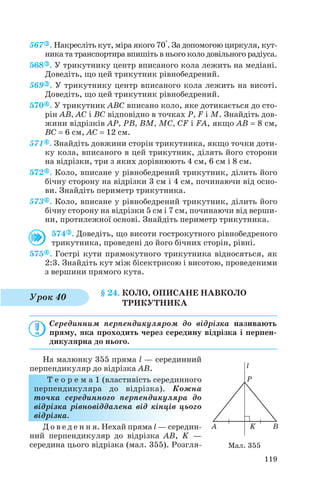 567 . Накресліть кут, міра якого 70°. За допомогою циркуля, кут
ника та транспортира впишіть в нього коло довільного радіуса.
568 . У трикутнику центр вписаного кола лежить на медіані.
Доведіть, що цей трикутник рівнобедрений.
569 . У трикутнику центр вписаного кола лежить на висоті.
Доведіть, що цей трикутник рівнобедрений.
570 . У трикутник ABC вписано коло, яке дотикається до сто
рін AB, AC і BC відповідно в точках P, F і M. Знайдіть дов
жини відрізків AP, PB, BM, MC, CF і FA, якщо AB = 8 см,
BC = 6 см, AC = 12 см.
571 . Знайдіть довжини сторін трикутника, якщо точки доти
ку кола, вписаного в цей трикутник, ділять його сторони
на відрізки, три з яких дорівнюють 4 см, 6 см і 8 см.
572 . Коло, вписане у рівнобедрений трикутник, ділить його
бічну сторону на відрізки 3 см і 4 см, починаючи від осно
ви. Знайдіть периметр трикутника.
573 . Коло, вписане у рівнобедрений трикутник, ділить його
бічну сторону на відрізки 5 см і 7 см, починаючи від верши
ни, протилежної основі. Знайдіть периметр трикутника.
574 . Доведіть, що висоти гострокутного рівнобедреного
трикутника, проведені до його бічних сторін, рівні.
575 . Гострі кути прямокутного трикутника відносяться, як
2:3. Знайдіть кут між бісектрисою і висотою, проведеними
з вершини прямого кута.
§ 24. КОЛО, ОПИСАНЕ НАВКОЛО
ТРИКУТНИКА
Серединним перпендикуляром до відрізка називають
пряму, яка проходить через середину відрізка і перпен
дикулярна до нього.
На малюнку 355 пряма l — серединний
перпендикуляр до відрізка AB.
Т е о р е м а 1 (властивість серединного
перпендикуляра до відрізка). Кожна
точка серединного перпендикуляра до
відрізка рівновіддалена від кінців цього
відрізка.
Д о в е д е н н я. Нехай пряма l — середин
ний перпендикуляр до відрізка AB, K —
середина цього відрізка (мал. 355). Розгля
119
Урок 40
Мал. 355
 