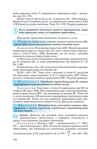 немо довільну точку P серединного перпендикуляра і доведе
мо, що PA = PB.
Якщо точка P збігається з K, то рівність PA = PB очевидна.
Якщо точка P відмінна від K, то прямокутні трикутники PKA
і PKB рівні за двома катетами. Тому PA = PB. Теорему доведено.
Коло називають описаним навколо трикутника, якщо
воно проходить через усі вершини трикутника.
При цьому трикутник називають вписаним у коло.
Т е о р е м а 2 (про коло, описане навколо трикутника). На
вколо будь якого трикутника можна описати коло.
Д о в е д е н н я. Розглянемо трикутник ABC. Нехай серединні
перпендикуляри до сторін AB і AC цього трикутника перетну
лися у точці О (мал. 356). Доведемо, що ця точка є центром
описаного навколо трикутника кола.
1) Оскільки точка О належить серединному перпендикуля
ру до сторони AB, то вона рівновіддалена від вершин A і B:
OA = OB.
2) Аналогічно, OA = OC, оскільки точка O належить середин
ному перпендикуляру до сторони AС.
3) OA = OB = OC. Тому коло з центром у точці O і радіусом
OA проходить через вершини A, B і C трикутника ABC. Отже,
це коло є описаним навколо трикутника ABC. Теорему доведено.
Н а с л і д о к 1. Серединні перпендикуляри до сторін
трикутника перетинаються в одній точці.
Д о в е д е н н я. Опустимо з точки O перпендикуляр OK на
сторону BC (мал. 356). Цей перпендикуляр є висотою рівнобед
реного трикутника OBC, що проведена до основи BC. Тому він
є також медіаною. OK належить серединному перпендикуляру
до сторони BC. Отже, всі три серединні перпендикуляри три
кутника перетинаються в одній точці O. Наслідок доведено.
Н а с л і д о к 2. Центром кола, описаного навколо три
кутника, є точка перетину серединних перпендикулярів
до його сторін.
Задача. Довести, що центром кола, описаного навколо
прямокутного трикутника, є середина гіпотенузи, а
радіус кола дорівнює половині гіпотенузи.
Д о в е д е н н я. Нехай 1 ABC — прямокутний (∠ C = 90°),
CO — його медіана (мал. 357). Оскільки медіана прямокутного
трикутника, що проведена до гіпотенузи, дорівнює половині
гіпотенузи (див. § 19, властивість 5), то . Але AO = OB.
2
AB
CO =
120
 
