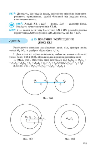 587 . Доведіть, що радіус кола, описаного навколо рівносто
роннього трикутника, удвічі більший від радіуса кола,
вписаного в нього.
588 . Хорди KL і KM — рівні, LM — діаметр кола.
Знайдіть кути трикутника KLM.
589 . I — точка перетину бісектрис AM і BN рівнобедреного
трикутника ABC з основою AB. Доведіть, що IN = IM.
§ 25. ВЗАЄМНЕ РОЗМІЩЕННЯ
ДВОХ КІЛ
Розглянемо взаємне розміщення двох кіл, центри яких
точки O1 і O2, а радіуси відповідно r1 і r2.
І. Два кола не перетинаються, тобто не мають спільних
точок (мал. 366 і 367). Можливі два випадки розміщення:
1. (Мал. 366). Відстань між центрами кіл O1O2 = O1A1 +
+ A1A2 + A2O2 = r1 + A1A2 + r2 > r1 + r2. Отже, O1O2 > r1 + r2;
2. (Мал. 367). O1A1 = O1O2 + O2A2 + A2A1 ;
123
Урок 41
Мал. 366
Мал. 367 Мал. 368
 
