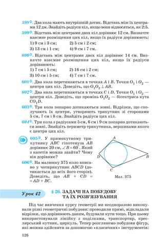 598 . Два кола мають внутрішній дотик. Відстань між їх центра
ми 12 дм. Знайдіть радіуси кіл, якщо вони відносяться, як 2:5.
599 . Відстань між центрами двох кіл дорівнює 12 см. Визначте
взаємне розміщення цих кіл, якщо їх радіуси дорівнюють:
1) 9 см і 3 см; 2) 5 см і 2 см;
3) 13 см і 1 см; 4) 9 см і 7 см.
600 . Відстань між центрами двох кіл дорівнює 14 см. Виз
начте взаємне розміщення цих кіл, якщо їх радіуси
дорівнюють:
1) 7 см і 5 см; 2) 16 см і 2 см;
3) 10 см і 5 см; 4) 7 см і 7 см.
601 . Два кола перетинаються в точках А і В. Точки O1 і O2 —
центри цих кіл. Доведіть, що O1O2 ⊥ AB.
602 . Два кола перетинаються в точках C і D. Точки O1 і O2 —
центри кіл. Доведіть, що промінь O1O2 — бісектриса кута
CO1D.
603 . Три кола попарно дотикаються зовні. Відрізки, що спо
лучають їх центри, утворюють трикутник зі сторонами
5 см, 7 см і 8 см. Знайдіть радіуси цих кіл.
604 . Три кола з радіусами 5 см, 6 см і 9 см попарно дотикають
ся зовні. Знайдіть периметр трикутника, вершинами якого
є центри цих кіл.
605 . У прямокутному три
кутнику ABC гіпотенуза AB
дорівнює 20 см, ∠ B = 60°. Який
з катетів можна знайти? Чому
він дорівнює?
606 . На малюнку 375 коло вписа
но у чотирикутник ABCD (до
тикається до всіх його сторін).
Доведіть, що AB + CD =
= AD + BC.
§ 26. ЗАДАЧІ НА ПОБУДОВУ
ТА ЇХ РОЗВ’ЯЗУВАННЯ
Під час вивчення курсу геометрії ми неодноразово викону
вали різні геометричні побудови: проводили прямі, відкладали
відрізки, що дорівнюють даним, будували кути тощо. При цьому
використовували лінійку з поділками, транспортир, крес
лярський кутник, циркуль. Тепер розглянемо побудови фігур,
які можна здійснити за допомогою «класичних» інструментів:
126
Мал. 375
Урок 42
 