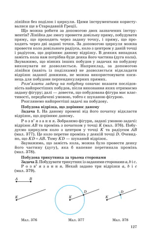 лінійки без поділок і циркуля. Цими інструментами користу
валися ще в Стародавній Греції.
Що можна робити за допомогою двох зазначених інстру
ментів? Лінійка дає змогу провести довільну пряму, побудувати
пряму, що проходить через задану точку, і пряму, що про
ходить через дві задані точки. За допомогою циркуля можна
провести коло довільного радіуса, коло з центром у даній точці
і радіусом, що дорівнює даному відрізку. В деяких випадках
замість кола нам потрібна буде деяка його частина (дуга кола).
Зауважимо, що ніяких інших побудов у задачах на побудову
виконувати не дозволяється. Наприклад, за допомогою
лінійки (навіть із поділками) не дозволяється відкладати
відрізок заданої довжини, не можна використовувати коси
нець для побудови перпендикулярних прямих.
Розв’язати задачу на побудову означає вказати послідов
ність найпростіших побудов, після виконання яких отримаємо
задану фігуру; далі — довести, що побудована фігура має влас
тивості, передбачені умовою, тобто є шуканою фігурою.
Розглянемо найпростіші задачі на побудову.
Побудова відрізка, що дорівнює даному
Задача 1. На даному промені від його початку відкласти
відрізок, що дорівнює даному.
Р о з в’ я з а н н я. Зобразимо фігури, задані умовою задачі:
відрізок AB та промінь з початком у точці K (мал. 376). Побу
дуємо циркулем коло з центром у точці K та радіусом AB
(мал. 377). Це коло перетне промінь у деякій точці D. Очевид
но, що KD = AB. Тому KD — шуканий відрізок.
Зауважимо, що замість кола, можна було провести деяку
його частину (дугу), яка б напевне перетинала промінь
(мал. 378).
Побудова трикутника за трьома сторонами
Задача 2. Побудувати трикутник із заданими сторонами a, b і c.
Р о з в’ я з а н н я. Нехай задано три відрізки a, b і c
(мал. 379).
127
Мал. 376 Мал. 377 Мал. 378
 