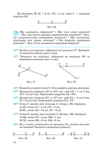 На малюнку 26 AC = 2 см, CB = 2 см, тому С — середина
відрізка AB.
Що називають відрізком? • Що таке кінці відрізка?
• Які вам відомі одиниці вимірювання довжини? • Яки
ми інструментами вимірюють відрізки? • Що називають
відстанню між двома точками? • Які відрізки називають
рівними? • Яку точку називають серединою відрізка?
11 . Назвіть усі відрізки, зображені на малюнку 27. Виміряй
те довжини деяких двох із них.
12 . Запишіть всі відрізки, зображені на малюнку 28, та
виміряйте довжини двох із них.
13 . Позначте у зошиті точки C і D та знайдіть відстань між ними.
14 . Накресліть відрізки AB та MN так, щоб AB = 7 см 2 мм,
MN = 6 см 3 мм. Порівняйте відрізки AB і MN.
15 . Накресліть відрізки KL та FP так, щоб KL = 5 см 9 мм,
FP = 6 см 8 мм. Порівняйте відрізки KL і FP.
16 . Точка C лежить між точками A і B (мал. 29). Знайдіть:
1) AB, якщо AC = 5 см, CB = 2 см;
2) BC, якщо AB = 12 дм, AC = 9 дм.
17 . Точка K лежить між точками P і Q (мал. 30). Знайдіть:
1) PQ, якщо PK = 3 дм, KQ = 7 дм;
2) PK, якщо PQ = 8 cм, KQ = 6 cм.
18 . Які з точок, позначених на малюнку 31, лежать між дво
ма іншими? Запишіть відповідні рівності.
12
Мал. 26
Мал. 27 Мал. 28
Мал. 29 Мал. 30 Мал. 31
 