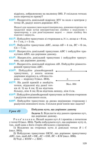 відрізку, зображеному на малюнку 383. У скількох точках
коло перетнуло пряму?
610 . Накресліть довільний відрізок MN та коло з центром у
точці M, радіус якого дорівнює MN.
Надалі для задання умов задачі (наприклад, довжини відрізка чи
градусної міри кута) використовуємо лінійку з поділками і
транспортир, а для розв’язування задачі — лише лінійку без
поділок і циркуль.
611 . Побудуйте трикутник зі сторонами a, b і c, якщо a = 8 см,
b = 7 см, c = 5 см.
612 . Побудуйте трикутник ABC, якщо AB = 4 см, BC = 6 см,
CA = 7 см.
613 . Накресліть довільний трикутник ABC і побудуйте три
кутник ABD, що дорівнює даному.
614 . Накресліть довільний трикутник і побудуйте трикут
ник, що дорівнює даному.
615 . Накресліть довільний відрізок AB. Побудуйте рівносто
ронній трикутник ABC.
616 . Побудуйте рівнобедрений
трикутник, у якого основа
дорівнює відрізку а, а бічна сто
рона — відрізку b (мал. 384).
617 . На даній прямій а знайдіть
точки, віддалені від даної точ
ки А: 1) на 4 см; 2) на відстань
більшу, ніж 4 см; 3) на відстань меншу, ніж 4 см.
618 . Побудуйте рівнобедрений трикутник за бічною стороною
і радіусом описаного кола.
619 . Побудуйте трикутник за двома нерівними сторонами і
радіусом описаного кола. Скільки розв’язків має задача?
Побудова кута, що дорівнює даному
Задача 3. Відкласти від даного променя кут,
що дорівнює даному.
Р о з в’ я з а н н я. Нехай задано кут A і промінь з початком
у точці O (мал. 385). Треба побудувати кут, що дорівнює куту A,
так, щоб одна з його сторін збігалася з променем.
1) Візьмемо на сторонах кута A довільні точки B і C
(мал. 385).
2) Побудуємо трикутник OKM, що дорівнює трикутнику
ABC, так, щоб AB = OK, AC = OM, BC = KM (мал. 386).
3) Тоді ∠ KOM = ∠ BAC.
129
Мал. 384
Урок 43
 