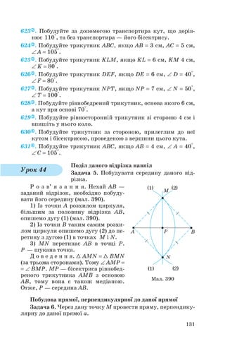 623 . Побудуйте за допомогою транспортира кут, що дорів
нює 110°, та без транспортира — його бісектрису.
624 . Побудуйте трикутник ABC, якщо AB = 3 см, AC = 5 см,
∠ A = 105°.
625 . Побудуйте трикутник KLM, якщо KL = 6 см, KM 4 см,
∠ K = 80°.
626 . Побудуйте трикутник DEF, якщо DE = 6 см, ∠ D = 40°,
∠ F = 80°.
627 . Побудуйте трикутник NPT, якщо NP = 7 см, ∠ N = 50°,
∠ T = 100°.
628 . Побудуйте рівнобедрений трикутник, основа якого 6 см,
а кут при основі 70°.
629 . Побудуйте рівносторонній трикутник зі стороню 4 см і
впишіть у нього коло.
630 . Побудуйте трикутник за стороною, прилеглим до неї
кутом і бісектрисою, проведеною з вершини цього кута.
631 . Побудуйте трикутник ABC, якщо AB = 4 см, ∠ A = 40°,
∠ С = 105°.
Поділ даного відрізка навпіл
Задача 5. Побудувати середину даного від
різка.
Р о з в’ я з а н н я. Нехай AB —
заданий відрізок, необхідно побуду
вати його середину (мал. 390).
1) Із точки A розхилом циркуля,
більшим за половину відрізка AB,
опишемо дугу (1) (мал. 390).
2) Із точки B таким самим розхи
лом циркуля опишемо дугу (2) до пе
ретину з дугою (1) в точках M і N.
3) MN перетинає AB в точці P.
P — шукана точка.
Д о в е д е н н я. 1 AMN = 1 BMN
(за трьома сторонами). Тому ∠ AMP =
= ∠ BMP. MP — бісектриса рівнобед
реного трикутника AMB з основою
AB, тому вона є також медіаною.
Отже, P — середина AB.
Побудова прямої, перпендикулярної до даної прямої
Задача 6. Через дану точку М провести пряму, перпендику
лярну до даної прямої а.
131
Мал. 390
Урок 44
 