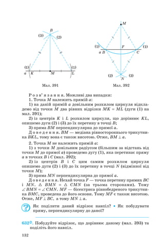 Р о з в’ я з а н н я. Можливі два випадки:
1. Точка M належить прямій а:
1) на даній прямій a довільним розхилом циркуля відкла
демо від точки M два рівних відрізки MK = ML (дуги (1) на
мал. 391);
2) із центрів K і L розхилом циркуля, що дорівнює KL,
опишемо дуги (2) і (3) до їх перетину в точці B;
3) пряма BM перпендикулярна до прямої a.
Д о в е д е н н я. BM — медіана рівностороннього трикутни
ка BKL, тому вона є також висотою. Отже, BM ⊥ a.
2. Точка M не належить прямій а:
1) з точки M довільним радіусом (більшим за відстань від
точки M до прямої a) проведемо дугу (1), яка перетинає пряму
a в точках B і C (мал. 392);
2) із центрів B і C цим самим розхилом циркуля
опишемо дуги (2) і (3) до їх перетину в точці N (відмінної від
точки M);
3) пряма MN перпендикулярна до прямої a.
Д о в е д е н н я. Нехай точка F — точка перетину прямих BC
і MN. 1 BMN = 1 CMN (за трьома сторонами). Тому
∠ BMN = ∠ CMN. MF — бісектриса рівнобедреного трикутни
ка BМC, проведена до його основи. Тому MF є також висотою.
Отже, MF ⊥ BC, а тому MN ⊥ a.
Як поділити даний відрізок навпіл? • Як побудувати
пряму, перпендикулярну до даної?
632 . Побудуйте відрізок, що дорівнює даному (мал. 393) та
поділіть його навпіл.
132
Мал. 391 Мал. 392
 