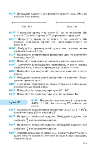 633 . Побудуйте відрізок, що дорівнює даному (мал. 394), та
поділіть його навпіл.
634 . Накресліть пряму b та точку M, що не належить цій
прямій. Проведіть пряму MN, перпендикулярну до b.
635 . Накресліть пряму m та точку P, що належить цій
прямій. Проведіть пряму PK, перпендикулярну до
прямої m.
636 . Побудуйте прямокутний трикутник, катети якого
дорівнюють 5 см і 3 см.
637 . Накресліть гострокутний трикутник ABC та побудуйте
його медіану CP.
638 . Побудуйте трикутник та опишіть навколо нього коло.
639 . Побудуйте рівнобедрений трикутник, у якого основа
дорівнює 6 см, а висота, проведена до основи — 4 см.
640 . Побудуйте прямокутний трикутник за катетом і гіпоте
нузою.
641 . Побудуйте прямокутний трикутник за катетом і бісек
трисою прямого кута.
642 . Побудуйте трикутник за двома сторонами і медіаною,
проведеною до однієї з них.
643 . Побудуйте без транспортира кути 30° і 60°.
644 . Побудуйте без транспортира кут, що дорівнює 15°.
645 . Накресліть прямокутний трикутник
ABC (∠ C = 90°), його медіану CM та бісектри
су AB.
646 . Накресліть прямокутний трикутник KLM (∠ K = 90°),
його бісектрису KP та медіану LT.
647 . Накресліть довільний відрізок. Побудуйте відрізок, що
дорівнює накресленого відрізка.
648 . Накресліть довільний відрізок. Побудуйте відрізок, що
дорівнює накресленого відрізка.
649 . Опишіть коло, радіус якого 4 см, позначте деяку точку А
цього кола та проведіть дотичну до кола b, що проходить
через точку А.
1
4
3
4
133
Мал. 393 Мал. 394
Урок 45
 
