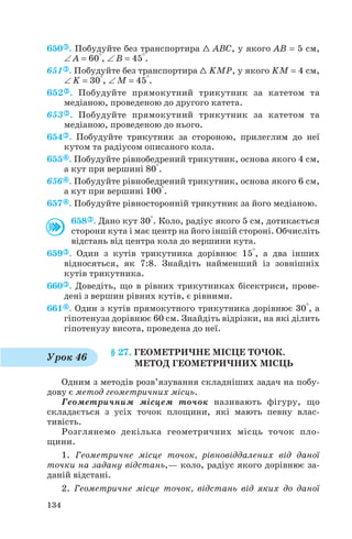 650 . Побудуйте без транспортира 1 ABC, у якого AB = 5 см,
∠ A = 60°, ∠ B = 45°.
651 . Побудуйте без транспортира 1 KMP, у якого KM = 4 см,
∠ K = 30°, ∠ M = 45°.
652 . Побудуйте прямокутний трикутник за катетом та
медіаною, проведеною до другого катета.
653 . Побудуйте прямокутний трикутник за катетом та
медіаною, проведеною до нього.
654 . Побудуйте трикутник за стороною, прилеглим до неї
кутом та радіусом описаного кола.
655 . Побудуйте рівнобедрений трикутник, основа якого 4 см,
а кут при вершині 80°.
656 . Побудуйте рівнобедрений трикутник, основа якого 6 см,
а кут при вершині 100°.
657 . Побудуйте рівносторонній трикутник за його медіаною.
658 . Дано кут 30°. Коло, радіус якого 5 см, дотикається
сторони кута і має центр на його іншій стороні. Обчисліть
відстань від центра кола до вершини кута.
659 . Один з кутів трикутника дорівнює 15°, а два інших
відносяться, як 7:8. Знайдіть найменший із зовнішніх
кутів трикутника.
660 . Доведіть, що в рівних трикутниках бісектриси, прове
дені з вершин рівних кутів, є рівними.
661 . Один з кутів прямокутного трикутника дорівнює 30°, а
гіпотенуза дорівнює 60 см. Знайдіть відрізки, на які ділить
гіпотенузу висота, проведена до неї.
§ 27. ГЕОМЕТРИЧНЕ МІСЦЕ ТОЧОК.
МЕТОД ГЕОМЕТРИЧНИХ МІСЦЬ
Одним з методів розв’язування складніших задач на побу
дову є метод геометричних місць.
Геометричним місцем точок називають фігуру, що
складається з усіх точок площини, які мають певну влас
тивість.
Розглянемо декілька геометричних місць точок пло
щини.
1. Геометричне місце точок, рівновіддалених від даної
точки на задану відстань,— коло, радіус якого дорівнює за
даній відстані.
2. Геометричне місце точок, відстань від яких до даної
134
Урок 46
 