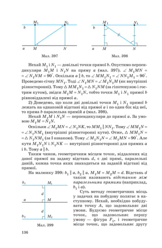 Нехай M1 і N1 — довільні точки прямої b. Опустимо перпен
дикуляри M1M і N1N на пряму a (мал. 397). ∠ M1MN =
= ∠ N1NM = 90°. Оскільки a || b, то ∠ MM1N1 = ∠ NN1M1 = 90°.
Проведемо січну MN1. Тоді ∠ N1MN = ∠ M1N1M (як внутрішні
різносторонні). Тому 1 MM1N1 = 1 N1NM (за гіпотенузою і гос
трим кутом), звідси M1M = N1N, тобто точки M1 і N1 прямої b
рівновіддалені від прямої a.
2) Доведемо, що коли дві довільні точки M1 і N1 прямої b
лежать на однаковій відстані від прямої a і по один бік від неї,
то пряма b паралельна прямій a (мал. 398).
Нехай M1M і N1N — перпендикуляри до прямої a. За умо
вою M1M = N1N.
Оскільки ∠ M1MN = ∠ N1NK, то MM1 || NN1. Тому ∠ MM1N =
= ∠ N1NM1 (внутрішні різносторонні кути). Отже, 1 MM1N =
= 1 N1NM1 (за І ознакою). Тому ∠ M1N1N = ∠ M1MN = 90°. Але
кути M1N1N і N1NK — внутрішні різносторонні для прямих a
і b. Тому a || b.
Таким чином, геометричним місцем точок, віддалених від
даної прямої на задану відстань d, є дві прямі, паралельні
даній, кожна точка яких знаходиться на заданій відстані від
прямої.
На малюнку 399: b1 || a, b2 || a, M1M = M2M = d. Відстань d
також називають відстанню між
паралельними прямими (наприклад,
b1 і a).
Суть методу геометричних місць
у задачах на побудову полягає в на
ступному. Нехай, необхідно побуду
вати точку A, що задовольняє дві
умови. Будуємо геометричне місце
точок, що задовольняє першу
умову — фігура F1, і геометричне
місце точок, що задовольняє другу
136
Мал. 399
Мал. 397 Мал. 398
 