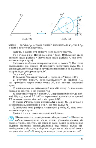 умову — фігура F2. Шукана точка A належить як F1, так і F2,
а тому є точкою їх перетину.
Задача. У даний кут вписати коло даного радіуса.
Р о з в’ я з а н н я. Нехай дано кут A (мал. 400), в який треба
вписати коло радіуса r (тобто таке коло радіуса r, яке доти
кається сторін кута).
Спочатку знайдемо центр цього кола — точку O. Ця точка
задовольняє дві умови: 1) належить бісектрисі кута (бо є
рівновіддаленою від сторін кута); 2) знаходиться на відстані r,
наприклад від сторони кута AC.
Звідси побудова:
1) будуємо бісектрису кута A — промінь AK (мал. 401);
2) будуємо пряму, перпендикулярну до прямої AC,
що проходить через деяку точку M, яка лежить всередині
кута;
3) визначаємо на побудованій прямій точку P, що знахо
диться на відстані r від прямої AC;
4) проводимо через P пряму PT, перпендикулярну до пря
мої PN; тоді прямі PT і AC — паралельні, кожна точка прямої
PT знаходиться на відстані r від прямої AC;
5) пряма PT перетинає промінь AK в точці O. Ця точка і є
центром кола, вписаного в кут A, що має радіус r;
6) описуємо коло радіуса r з центром у точці O, воно доти
кається сторін кута.
Д о в е д е н н я цього випливає з побудови.
Що називають геометричним місцем точок? • Що являє
собою геометричне місце точок, рівновіддалених від
заданої точки, відстань від яких до даної точки не перевищує
заданої відстані; рівновіддалених від сторін кута; рів
новіддалених від кінців відрізка; віддалених від даної точки
на дану відстань? • У чому суть методу геометричних місць?
137
Мал. 400 Мал. 401
 