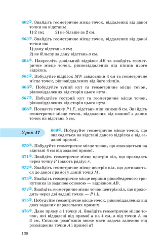 662 . Знайдіть геометричне місце точок, віддалених від даної
точки на відстань:
1) 2 см; 2) не більше за 2 см.
663 . Знайдіть геометричне місце точок, віддалених від даної
точки на:
1) дану відстань а см;
2) не більшу за дану відстань а см.
664 . Накресліть довільний відрізок AB та знайдіть геомет
ричне місце точок, рівновіддалених від кінців цього
відрізка.
665 . Побудуйте відрізок MN завдовжки 4 см та геометричне
місце точок, рівновіддалених від його кінців.
666 . Побудуйте тупий кут та геометричне місце точок,
рівновіддалених від сторін цього кута.
667 . Побудуйте гострий кут та геометричне місце точок,
рівновіддалених від сторін цього кута.
668 . Позначте точку P і F, відстань між якими 6 см. Знайдіть
геометричне місце точок, віддалених від кожної з даних
точок на відстань 5 см.
669 . Побудуйте геометричне місце точок, що
знаходяться на відстані даного відрізка а від за
даної прямої.
670 . Побудуйте геометричне місце точок, що знаходяться на
відстані 4 см від заданої прямої.
671 . Знайдіть геометричне місце центрів кіл, що проходять
через точку P і мають радіус r.
672 . Знайдіть геометричне місце центрів кіл, що дотикають
ся до даної прямої у даній точці М.
673 . Знайдіть геометричне місце вершин рівнобедреного три
кутника із заданою основою — відрізком AB.
674 . Знайдіть геометричне місце точок центрів кіл, що прохо
дять через дві задані точки — P і L.
675 . Побудуйте геометричне місце точок, рівновіддалених від
двох заданих паралельних прямих.
676 . Дано пряму a і точку A. Знайдіть геометричне місце то
чок, які віддалені від прямої a на 4 см, а від точки A на
3 см. Скільки розв’язків може мати задача залежно від
розміщення точки A і прямої a?
138
Урок 47
 