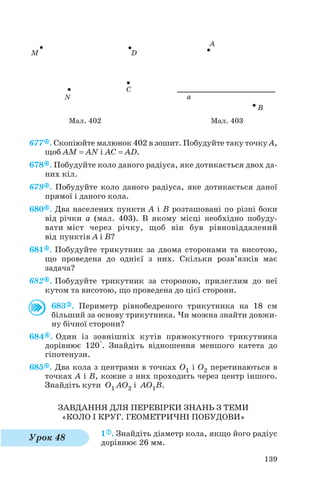 677 . Скопіюйте малюнок 402 в зошит. Побудуйте таку точку А,
щоб AM = AN і AC = AD.
678 . Побудуйте коло даного радіуса, яке дотикається двох да
них кіл.
679 . Побудуйте коло даного радіуса, яке дотикається даної
прямої і даного кола.
680 . Два населених пункти А і В розташовані по різні боки
від річки a (мал. 403). В якому місці необхідно побуду
вати міст через річку, щоб він був рівновіддалений
від пунктів A і B?
681 . Побудуйте трикутник за двома сторонами та висотою,
що проведена до однієї з них. Скільки розв’язків має
задача?
682 . Побудуйте трикутник за стороною, прилеглим до неї
кутом та висотою, що проведена до цієї сторони.
683 . Периметр рівнобедреного трикутника на 18 см
більший за основу трикутника. Чи можна знайти довжи
ну бічної сторони?
684 . Один із зовнішніх кутів прямокутного трикутника
дорівнює 120°. Знайдіть відношення меншого катета до
гіпотенузи.
685 . Два кола з центрами в точках O1 і O2 перетинаються в
точках A і B, кожне з них проходить через центр іншого.
Знайдіть кути O1 AO2 і AO1B.
ЗАВДАННЯ ДЛЯ ПЕРЕВІРКИ ЗНАНЬ З ТЕМИ
«КОЛО І КРУГ. ГЕОМЕТРИЧНІ ПОБУДОВИ»
1 . Знайдіть діаметр кола, якщо його радіус
дорівнює 26 мм.
139
Мал. 402 Мал. 403
Урок 48
 