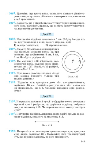 706 . Доведіть, що центр кола, описаного навколо рівносто
роннього трикутника, збігається з центром кола, вписаним
у цей трикутник.
707 . Доведіть, що в рівнобедреному трикутнику центр описа
ного кола, належить прямій, що містить висоту трикутни
ка, проведену до основи.
708 . Накресліть відрізок завдовжки 5 см. Побудуйте два ко
ла, центрами яких є кінці даного відрізка, які:
1) не перетинаються; 2) перетинаються.
709 . Діаметр більшого з концентричних
кіл ділиться меншим колом на три
частини, що дорівнюють 3 см, 8 см,
3 см. Знайдіть радіуси кіл.
710 . На малюнку 412 зображено кон
центричні кола, радіуси яких відно
сяться, як 10:7. Знайдіть ці радіуси,
якщо AB = 12 см.
711 . При якому розміщенні двох кіл до
них можна провести тільки три
спільні дотичні?
712 . Відстань між центрами двох кіл, що дотикаються,
дорівнює 16 см. Знайдіть радіуси цих кіл, якщо во
ни відносяться, як 5:3. Скільки випадків слід розгля
нути?
713 . Накресліть довільний кут А і побудуйте коло з центром у
вершині кута і радіусом, що дорівнює відрізку, зображе
ному на малюнку 413. Чи перетинає коло кожну із сторін
кута?
714 . Побудуйте відрізок, довжина якого удвічі більша за дов
жину відрізка, заданого на малюнку 413.
715 . Накресліть за допомогою транспортира кут, градусна
міра якого дорівнює 80°. Побудуйте (без транспортира)
кут, що дорівнює даному, та його бісектрису.
143
Мал. 413
Мал. 412
До § 25
До § 26
 