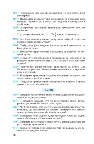 716 . Накресліть довільний трикутник та проведіть його
бісектриси.
717 . Накресліть гострокутний трикутник та проведіть його
медіани. Впевніться в тому, що медіани перетнулися в
одній точці.
718 . Накресліть довільний тупий кут. Побудуйте кут, що
дорівнює:
1) накресленого кута; 2) накресленого кута.
719 . За двома даними кутами трикутника побудуйте кут, що
дорівнює його третьому куту.
720 . Побудуйте рівнобедрений прямокутний трикутник за
його гіпотенузою.
721 . Побудуйте прямокутний трикутник за катетом та гос
трим кутом.
722 . Побудуйте рівнобедрений трикутник за основою а та
радіусом описаного кола R (a < 2R). Скільки розв’язків має
задача?
723 . Побудуйте рівнобедрений трикутник за кутом між
бічними сторонами і бісектрисою, проведеною з вершини
кута про основі.
724 . Побудуйте трикутник за двома сторонами та кутом, що
лежить проти меншої з них.
725*. Побудуйте прямокутний трикутник за катетом і сумою
другого катета і гіпотенузи.
726 . Знайдіть геометричне місце точок, віддалених від даної
точки на задану відстань.
727 . Побудуйте прямий кут та геометричне місце точок,
рівновіддалених від сторін цього кута.
728 . Чи буде пряма, яка містить висоту рівнобедреного три
кутника, що проведена до основи, геометричним місцем
точок, рівновіддалених від кінців основи?
729 . Побудуйте коло радіуса r, що проходить через дві задані
точки. Скільки розв’язків має задача?
730 . Знайдіть геометричне місце точок, рівновіддалених від
усіх вершин трикутника.
731 . Знайдіть геометричне місце центрів кіл радіуса r, що до
тикаються до даної прямої.
3
4
1
4
144
До § 27
 