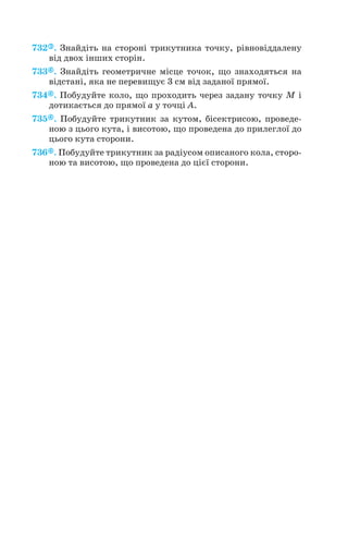 732 . Знайдіть на стороні трикутника точку, рівновіддалену
від двох інших сторін.
733 . Знайдіть геометричне місце точок, що знаходяться на
відстані, яка не перевищує 3 см від заданої прямої.
734 . Побудуйте коло, що проходить через задану точку М і
дотикається до прямої а у точці А.
735 . Побудуйте трикутник за кутом, бісектрисою, проведе
ною з цього кута, і висотою, що проведена до прилеглої до
цього кута сторони.
736 . Побудуйте трикутник за радіусом описаного кола, сторо
ною та висотою, що проведена до цієї сторони.
145
 