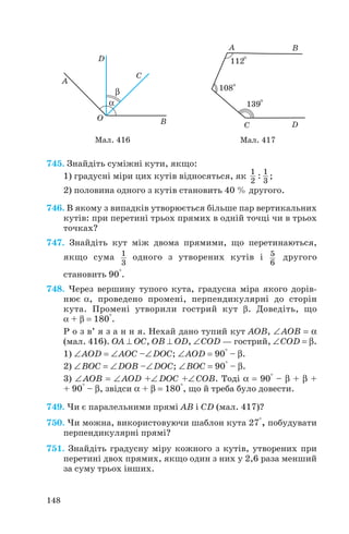 745. Знайдіть суміжні кути, якщо:
1) градусні міри цих кутів відносяться, як ;
2) половина одного з кутів становить 40 % другого.
746. В якому з випадків утворюється більше пар вертикальних
кутів: при перетині трьох прямих в одній точці чи в трьох
точках?
747. Знайдіть кут між двома прямими, що перетинаються,
якщо сума одного з утворених кутів і другого
становить 90°.
748. Через вершину тупого кута, градусна міра якого дорів
нює α , проведено промені, перпендикулярні до сторін
кута. Промені утворили гострий кут β . Доведіть, що
α + β = 180°.
Р о з в’ я з а н н я. Нехай дано тупий кут AOB, ∠AOB = α
(мал. 416). OA ⊥ OC, OB ⊥ OD, ∠СOD — гострий, ∠COD = β .
1) ∠AOD = ∠AOC –∠DOC; ∠AOD = 90° – β .
2) ∠BOC = ∠DOB –∠DOC; ∠BOC = 90° – β .
3) ∠AOB = ∠AOD +∠DOC +∠COB. Тоді α = 90° – β + β +
+ 90° – β , звідси α + β = 180°, що й треба було довести.
749. Чи є паралельними прямі AB і CD (мал. 417)?
750. Чи можна, використовуючи шаблон кута 27°, побудувати
перпендикулярні прямі?
751. Знайдіть градусну міру кожного з кутів, утворених при
перетині двох прямих, якщо один з них у 2,6 раза менший
за суму трьох інших.
5
6
1
3
1 1
2 3
:
148
Мал. 417Мал. 416
 