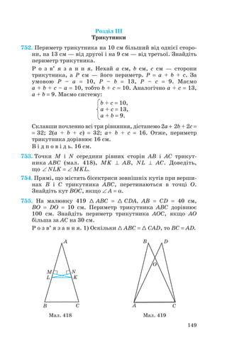 Розділ ІІІ
Трикутники
752. Периметр трикутника на 10 см більший від однієї сторо
ни, на 13 см — від другої і на 9 см — від третьої. Знайдіть
периметр трикутника.
Р о з в’ я з а н н я. Нехай a см, b см, c см — сторони
трикутника, а P см — його периметр. P = a + b + c. За
умовою P – a = 10, P – b = 13, P – c = 9. Маємо
a + b + c – a = 10, тобто b + c = 10. Аналогічно a + c = 13,
a + b = 9. Маємо систему:
b + c = 10,
a + c = 13,
a + b = 9.
Склавши почленно всі три рівняння, дістанемо 2a + 2b + 2c =
= 32; 2(a + b + c) = 32; a+ b + c = 16. Отже, периметр
трикутника дорівнює 16 см.
В і д п о в і д ь. 16 см.
753. Точки M і N середини рівних сторін AB і AC трикут
ника ABC (мал. 418), MK ⊥ AB, NL ⊥ AC. Доведіть,
що ∠ NLK = ∠ MKL.
754. Прямі, що містять бісектриси зовнішніх кутів при верши
нах В і С трикутника ABC, перетинаються в точці O.
Знайдіть кут BOC, якщо ∠ A = α .
755. На малюнку 419 1 ABC = 1 CDA, AB = CD = 40 см,
BO = DO = 10 см. Периметр трикутника ABC дорівнює
100 см. Знайдіть периметр трикутника AOC, якщо AO
більша за AC на 30 см.
Р о з в’ я з а н н я. 1) Оскільки 1 ABC = 1 CAD, то ВС = AD.
149
Мал. 418 Мал. 419
 