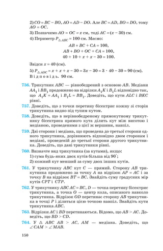 2) СО = BC – BO, AO = AD – DO. Але BC = AD, BO = DO, тому
АО = ОС.
3) Позначимо АО = ОС = х см, тоді АС = (х – 30) см.
4) Периметр Р1 ABC = 100 см. Маємо:
AВ + ВС + СА = 100,
AВ + ВО + ОС + СА = 100,
40 + 10 + х + х – 30 = 100.
Звідси х = 40 (см).
5) Р1 AОC = х + х + х – 30 = 3х – 30 = 3 . 40 – 30 = 90 (см).
В і д п о в і д ь. 90 см.
756. Трикутник ABC — рівнобедрений з основою AB. Медіани
AA1 і BB1 продовжено на відрізки A1K і B1L відповідно так,
що A1K = AA1 і B1L = BB1. Доведіть, що кути ALC і BKC
рівні.
757. Доведіть, що з точки перетину бісектрис кожну зі сторін
трикутника видно під тупим кутом.
758. Доведіть, що в нерівнобедреному прямокутному трикут
нику бісектриса прямого кута ділить кут між висотою і
медіаною, проведеними з цієї ж вершини, навпіл.
759. Дві сторони і медіана, що проведена до третьої сторони од
ного трикутника, дорівнюють відповідно двом сторонам і
медіані, проведеній до третьої сторони другого трикутни
ка. Доведіть, що дані трикутники рівні.
760. Визначте вид трикутника (за кутами), якщо:
1) сума будь яких двох кутів більша від 90°;
2) кожний кут менший за суму двох інших кутів.
761. У трикутнику ABC кут C — прямий. Сторону AB три
кутника продовжено за точку A на відрізок AP = AC і за
точку B на відрізок BT = BC. Знайдіть суму градусних мір
кутів CPT і CTP.
762. У трикутнику ABC AC = BC, D — точка перетину бісектрис
трикутника, а точка O — центр кола, описаного навколо
трикутника. Відрізок OD перетинає сторону AB трикутни
ка в точці P і ділиться цією точкою навпіл. Знайдіть кути
трикутника ABC.
763. Відрізки AC і BD перетинаються. Відомо, що AB > AC. До
ведіть, що BD > CD.
764. У 1 ABC AB > AC, AM — медіана. Доведіть, що
∠ CAM > ∠ MAB.
150
 