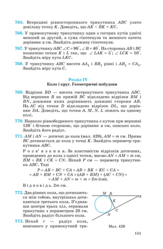 765. Всередині рівностороннього трикутника ABC узято
довільну точку K. Доведіть, що AK < BK + KC.
766. У прямокутному трикутнику один з гострих кутів удвічі
менший за другий, а сума гіпотенузи та меншого катета
дорівнює а см. Знайдіть довжину гіпотенузи.
767. У трикутнику ABC ∠ C = 90°, ∠ B = 40°. На сторонах AB і BC
позначено точки K і L так, що ∠ LAK = 5°; ∠ LCK = 10°.
Знайдіть міру кута LKC.
768. У трикутнику ABC висоти AA1 і BB1 рівні і AB1 = CA1.
Знайдіть міру кута C.
Розділ IV
Коло і круг. Геометричні побудови
769. Відрізок BD — висота гострокутного трикутника ABC.
Від вершини B на прямій BC відкладено відрізки BM і
BN, довжини яких дорівнюють довжині сторони AB.
На AC від точки D відкладено відрізок DL, що дорів
нює DA. Доведіть, що точки A, M, N, L лежать на одному
колі.
770. Навколо рівнобедреного трикутника з кутом при вершині
120° і бічною стороною, що дорівнює а см, описано коло.
Знайдіть його радіус.
771. AM і AN — дотичні до кола (мал. 420), AM = m см. Пряма
BC дотикається до кола у точці K. Знайдіть периметр три
кутника ABC.
Р о з в’ я з а н н я. За властивістю відрізків дотичних,
проведених до кола з однієї точки, маємо AN = AM = m см,
BM = BK і CK = CN. Нехай P см — периметр трикутни
ка ABC. Тоді
P = AB + BC + CA = AB + BK + KC + CA =
= AB + BM + CN + CA = (AB + BM) + (AC + CN) =
= AM + AN = m + m = 2m (см).
В і д п о в і д ь. 2m см.
772. Два рівних кола, що дотикають
ся між собою, внутрішньо доти
каються третього кола. З’єднав
ши центри трьох кіл, отримали
трикутник з периметром 20 см.
Знайдіть радіус більшого кола.
773. Нехай r — радіус кола,
вписаного у прямокутний три
151
Мал. 420
 