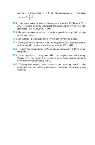 кутник з катетами a і b та гіпотенузою c. Доведіть,
що .
774. Два кола зовнішньо дотикаються у точці Р. Точки M1 і
M2 — точки дотику спільної зовнішньої дотичної до кіл.
Доведіть, що ∠ M1PM2 = 90°.
775. За допомогою циркуля і лінійки розділіть кут 54° на три
рівні частини.
776. За сумою і різницею двох кутів побудуйте ці кути.
777. Побудуйте трикутник ABC за стороною BC, прилеглим до
неї кутом B і сумою двох інших сторін CA + AB.
778. Побудуйте трикутник ABC за двома кутами А і B та пери
метром Р.
779. Дано пряму а і відрізок AB, що перетинає цю пряму.
Побудуйте на прямій а точку С так, щоб пряма містила
бісектрису трикутника ABC.
780. Побудуйте точку, яка лежить на даному колі і рів
новіддалена від кінців відрізка. Скільки розв’язків має
задача?
+ −
=
2
a b c
r
152
 